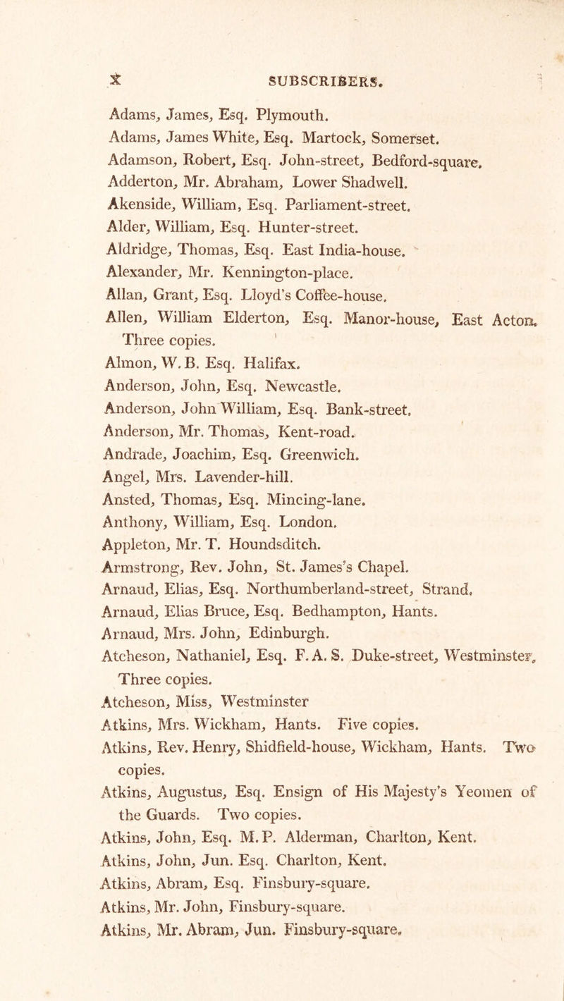 Adams, James, Esq. Plymouth. Adams, James White, Esq. Martock, Somerset. Adamson, Robert, Esq. John-street, Bedford-square, Adderton, Mr. Abraham, Lower Shadwell. Akenside, William, Esq. Parliament-street. Alder, William, Esq. Hunter-street. Aldridge, Thomas, Esq. East India-house. Alexander, Mr. Kennington-place. Allan, Grant, Esq. Lloyd’s Coffee-house. Allen, William Elderton, Esq. Manor-house, East Acton. Three copies. ' Ahnon, W. B. Esq. Halifax. Anderson, John, Esq. Newcastle. Anderson, John William, Esq. Bank-street, Anderson, Mr. Thomas, Kent-road. Andrade, Joachim, Esq. Greenwich. Angel, Mrs. Lavender-hill. Ansted, Thomas, Esq. Mincing-lane. Anthony, William, Esq. London, Appleton, Mr. T. Houndsditch. Armstrong, Rev. John, St. James’s Chapel. Arnaud, Elias, Esq. Northumberland-street, Strand, Arnaud, Elias Bruce, Esq. Bedhampton, Hants. Arnaud, Mrs. John, Edinburgh. Atcheson, Nathaniel, Esq. F. A. S. Duke-street, Westminster, Three copies. Atcheson, Miss, Westminster A.tkins, Mrs. Wickham, Hants. Five copies. Atkins, Rev. Henry, Shidfield-house, Wickham, Hants. Two copies. Atkins, Augustus, Esq. Ensign of His Majesty’s Yeomen of the Guards. Two copies. Atkins, John, Esq. M. P. Alderman, Charlton, Kent. Atkins, John, Jun. Esq. Charlton, Kent. Atkins, Abram, Esq. Finsbury-square. Atkins, Mr. John, Finsbury-square. Atkins, Mr. Abram;, Jun. Finsbury-square,