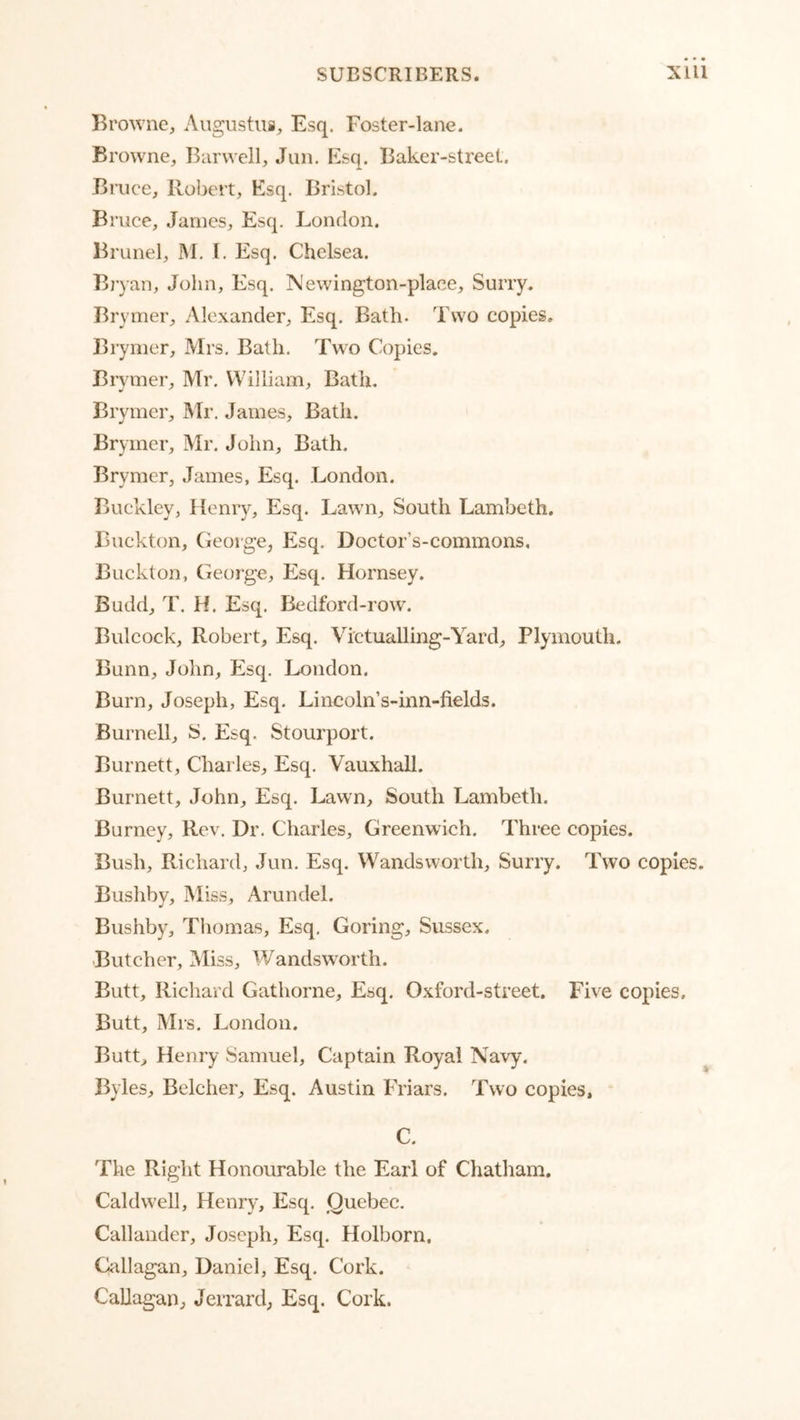Browne, Aiigustng, Esq. Foster-lane. Browne, Barvvell, Jiin. Esq. Baker-street. Bi’iice, Robert, Esq. Bristol. Bruce, James, Esq, London. Brunei, M. I. Esq. Chelsea. Bjyan, John, Esq. Newington-place, Surry. Brymer, Alexander, Esq. Bath. Two copies. Brymer, Mrs, Bath. Two Copies. Brymer, Mr. William, Bath. Brymer, Mr. James, Bath. Brymer, Mr. John, Bath. Brymer, James, Esq. London. Buckley, Henry, Esq. Lawn, South Lambeth. Bnekton, George, Esq. Doctor’s-commons. Buckton, George, Esq. Hornsey. Budd, T. H. Esq. Bedford-row'. Bulcock, Robert, Esq. Victualling-Yard, Plymouth. Bunn, John, Esq. London. Burn, Joseph, Esq. Lincoln’s-inn-fields. Burnell, ^5. Esq. Stourport. Burnett, Charles, Esq, Vauxhall. Burnett, John, Esq. Lawn, South Lambeth. Burney, Rev. Dr. Charles, Greenwich. Three copies. Bush, Richard, Jun. Esq. Wandsworth, Surry. Two copies. Busliby, IMiss, Arundel. Bushby, Thomas, Esq, Goring, Sussex. Butcher, Miss, Wandsworth. Butt, Richard Gathorne, Esq. Oxford-street. Five copies. Butt, Mrs. London. Butt, Henry Samuel, Captain Royal Navy. Byles, Belcher, Esq. Austin Friars. Two copies, C. The Right Honourable the Earl of Chatham. Caldwell, Henry, Esq, Quebec, Callander, Joseph, Esq. Holborn. Callagan, Daniel, Esq. Cork. CaUagan, Jerrard, Esq. Cork.
