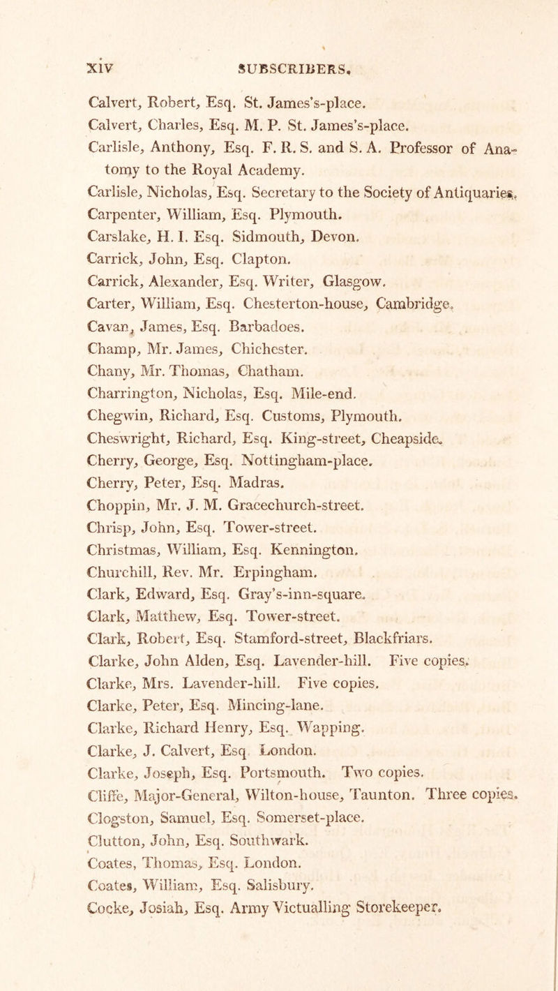 Calvert, Robert, Esq. St. James’s-place. Calvert, Charles, Esq. M. P. St. James’s-place. Carlisle, Anthony, Esq. F. R. S. and S. A. Professor of Ana- tomy to the Royal Academy. Carlisle, Nicholas, Esq. Secretary to the Society of Antiquariei^, Carpenter, William, Esq. Plymouth. Carslake, H. I. Esq. Sidmouth, Devon. Carrick, John, Esq. Clapton. Carrick, Alexander, Esq. Writer, Glasgow. Carter, William, Esq. Chesterton-house, Cambridge, Cavan, James, Esq. Barbadoes. Champ, Mr. James, Chichester. Chany, Mr. Thomas, Chatham. Charrington, Nicholas, Esq. Mile-end. Chegwin, Richard, Esq. Customs, Plymouth. Cheswright, Richard, Esq. King-street, Cheapside.. Cherry, George, Esq. Nottingham-place. Cherry, Peter, Esq. Madras. Choppin, Mr. J. M. Gracechurch-street. Chrisp, John, Esq. Tower-street. Christmas, William, Esq. Kennington. Churchill, Rev. Mr. Erpingham, Clark, Edward, Esq. Gray’s-inn-square. Clark, Matthew, Esq. Tower-street. Clark, Robert, Esq. Stamford-street, Blackfriars. Clarke, John Alden, Esq. Lavender-hill. Five copies, Clarke, Mrs. Lavender-hill. Five copies. Clarke, Peter, Esq. Mincing-lane. Clarke, Richard Henry, Esq. Wapping. Clarke, J. Calvert, Esq London. Clarke, Joseph, Esq. Portsmouth. Two copies. Cliffe, Major-General, Wilton-house, Taunton. Three copies. Clogston, Samuel, Esq. Somerset-place. Clutton, John, Esq. Southwark. t Coates, Thomas, Esq. London. Coates, William, Esq. Salisbury. Cocke, Josiah, Esq. Army Victualling Storekeeper.
