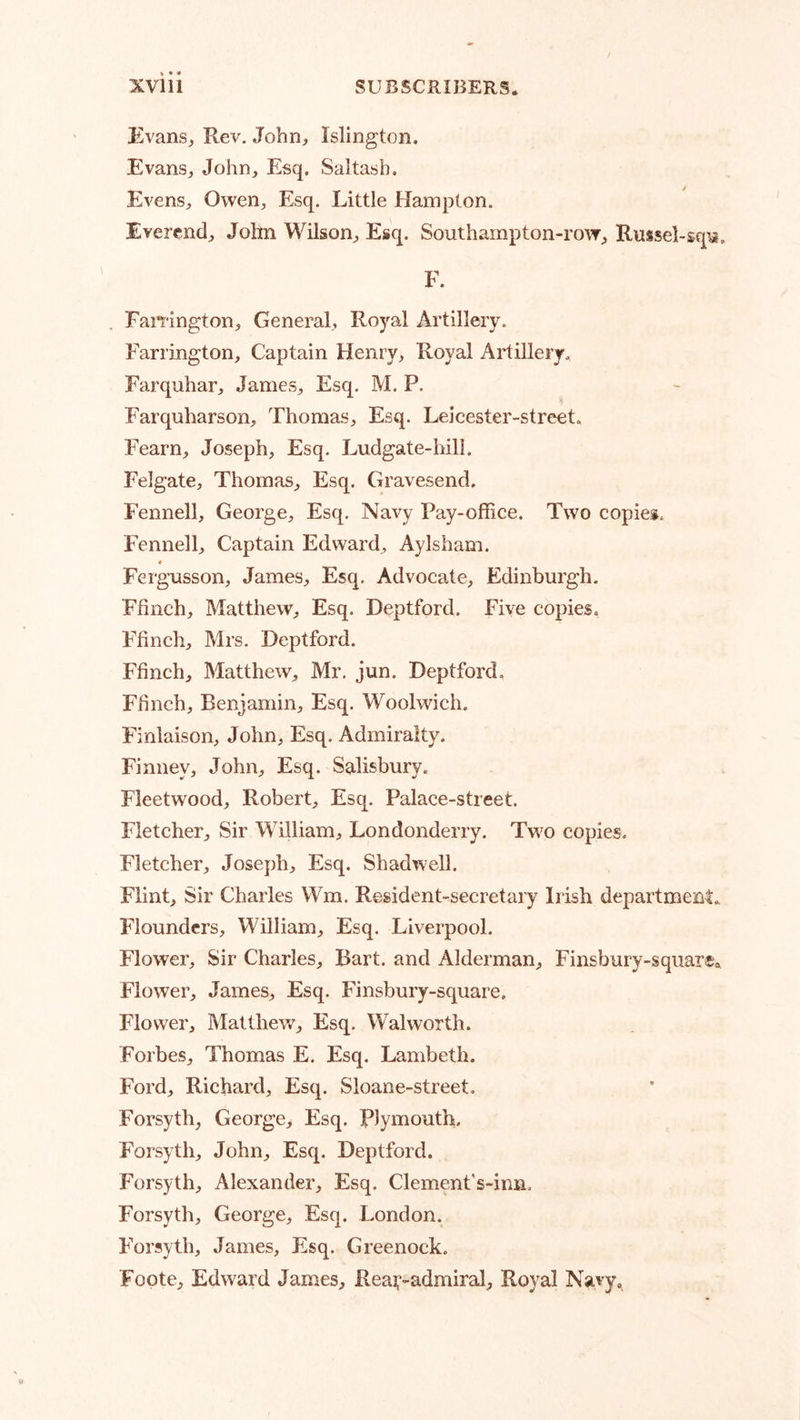 Evans, Rev. John, Islington. Evans, John, Esq, Saltash. Evens, Owen, Esq. Little Hampton. Evercnd, Jolm WUson, Esq, Southampton-row, Russel-sqii. F. Fawington, General, Royal Artillery. Farrington, Captain Henry, Royal Artillery. Farquhar, James, Esq. M. P. Farquharson, Thomas, Esq. Leicester-street, Fearn, Joseph, Esq. Ludgate-hill. Felgate, Thomas, Esq. Gravesend. Fennell, George, Esq. Navy Pay-office. Two copies. Fennell, Captain Edward, Aylsham. ♦ Fergusson, James, Esq. Advocate, Edinburgh. Ffinch, Matthew, Esq. Deptford. Five copies. Ffinch, Mrs. Deptford. Ffinch, Matthew, Mr, jun. Deptford. Ffinch, Benjamin, Esq. Woolwich. Finlaison, John, Esq. Admiralty. Finney, John, Esq. Salisbury. Fleetwood, Robert, Esq. Palace-street. Fletcher, Sir William, Londonderry. Two copies. Fletcher, Joseph, Esq. Shadwell. Flint, Sir Charles Wm. Resident-secretary Irish department. Flounders, William, Esq. Liverpool. Flower, Sir Charles, Bart, and Alderman, Finsbury-square® Flower, James, Esq. Finsbury-square, Flower, Matthew, Esq. Walworth. Forbes, Thomas E. Esq. Lambeth. Ford, Richard, Esq. Sloane-street. Forsyth, George, Esq. Plymouth. Forsyth, John, Esq. Deptford. Forsyth, Alexander, Esq. Clement’s-ima. Forsyth, George, Esq. London. Forsyth, James, Esq. Greenock. Foote, Edward James, Reai^-admiral, Royal Navy,