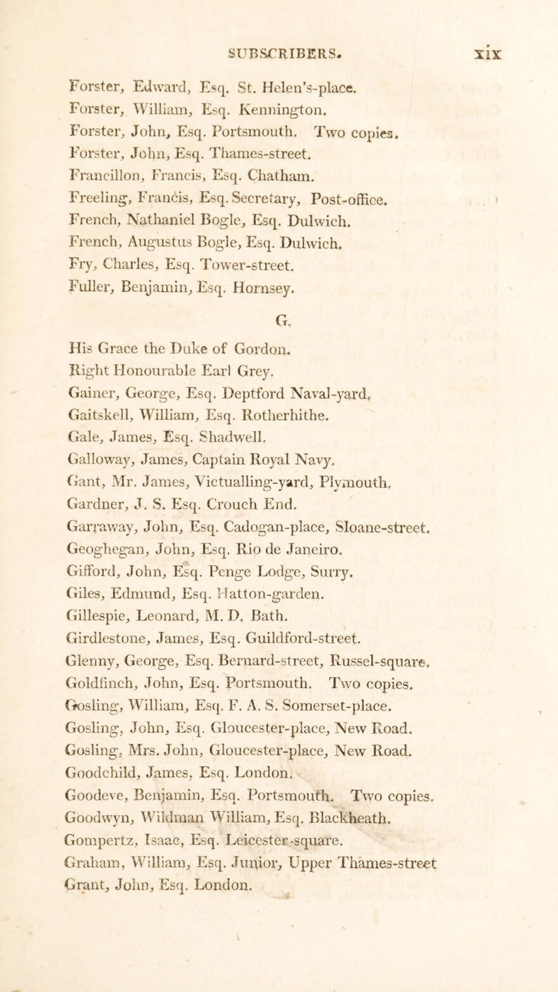 Forster, Edward, Esq. St, Helen's-place. Forster, William, Esq. Kemiington. Forster, John, Esq. Portsmouth. Two copies. Forster, John, Esq. Thames-street. Francillon, Francis, Esq. Chatham. Freeling;, Francis, Esq. Secretary, Post-office. French, Nathaniel Bogle, Esq. Dulwich. French, Augustus Bogle, Esq. Dulwich. Fry, Charles, Esq. Tower-street, Fuller, Benjamin, Esq. Hornsey. G. His Grace the Duke of Gordon. Right Honourable Earl Grey. Gainer, George, Esq. Deptford Naval-yard. Gaitskell, William, Esq. Rotherhithe. Gale, James, Esq. Shadwell. Galloway, James, Captain Royal Navy. Gant, Mr, James, Victualling-yard, Plymouth. Gardner, J. S. Esq, Crouch End. Garraway, John, Esq. Cadogan-place, Sloane-street. Geoghegan, John, Esq. Rio de Janeiro. Gifford, John, Esq, Penge Lodge, Surry. Giles, Edmund, Esq. Hatton-garden. Gillespie, Leonard, M, D. Bath. « Girdlestone, James, Esq, Guildford-street. Glenny, George, Esq. Bernard-street, Russel-sqnare, Goldfinch, John, Esq. Portsmouth. Two copies. Gk)sling, William, Esq. F. A. S. Somerset-place. Gosling, John, Esq. Gloucester-place, New Road. Gosling, Mrs. John, Gloucester-place, New Road. Goodchild, James, Esq. London. Goodeve, Benjamin, Esq. Portsmouth. Two copies. Goodwyn, Wildman William, Esq. Blackheath. Gompertz, Isaac, Esq. Leicester-square. Graham, William, Esq. Junior, Upper Thames-street Grant, John, Esq. London.
