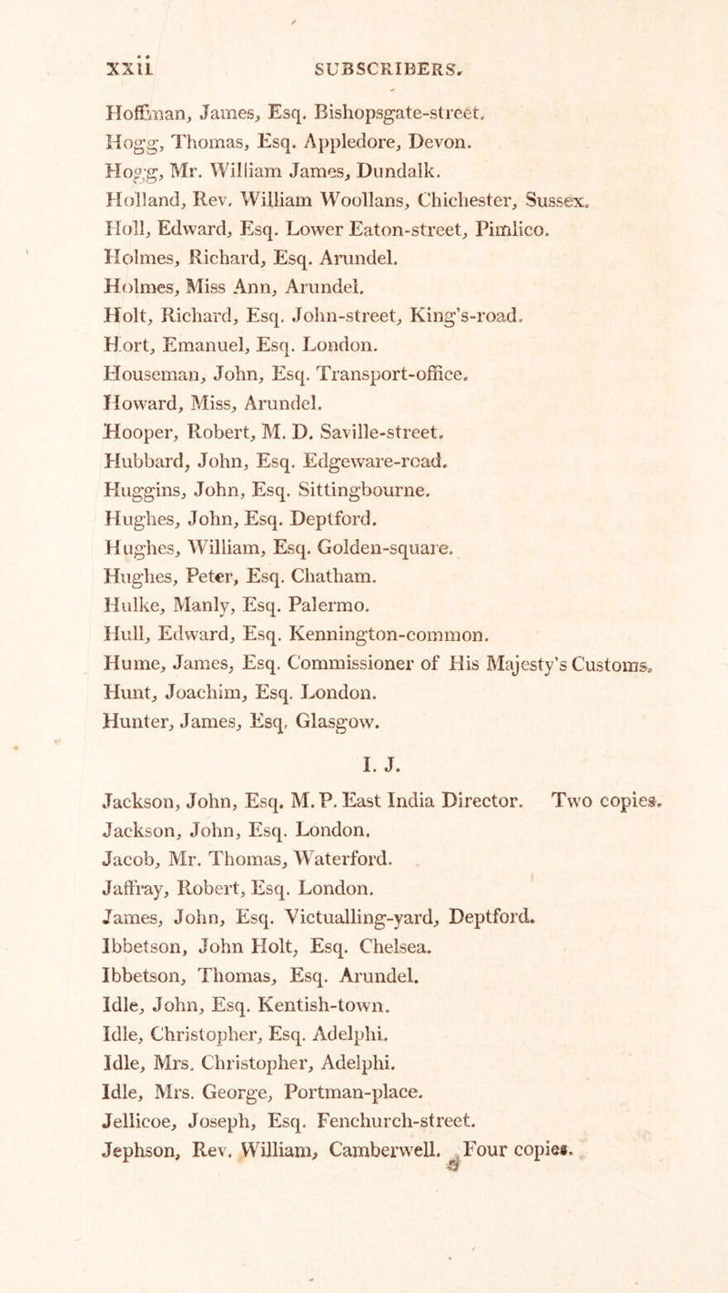 Hoffman^ James, Esq. Bishopsgate-street. Hogg, Thomas, Esq. Appledore, Devon. Hogg, Mr. William James, Dundalk. Holland, Rev. William Woollans, Chichester, Sussex. Holl, Edward, Esq. Lower Eaton-street, Pimlico. Holmes, Richard, Esq. Arundel. Holmes, Miss Ann, Arundel. Holt, Richard, Esq. John-street, King’s-road. Hort, Emanuel, Esq. London. Houseman, John, Esq. Transport-office. Howard, Miss, Arundel. Hooper, Robert, M. D. Saville-street. Hubbard, John, Esq. Edgeware-road. Huggins, .John, Esq. Sittingbourne. Hughes, John, Esq. Deptford. H ughes, William, Esq. Golden-square. Hughes, Peter, Esq. Chatham. Hulke, Manly, Esq. Palermo. Hull, Edward, Esq. Kennington-common. Hume, James, Esq. Commissioner of His Majesty’s Customs. Hunt, Joachim, Esq. London. Hunter, James, Esq. Glasgow. I. J. Jackson, John, Esq. M. P. East India Director. Two copies Jackson, John, Esq. London. Jacob, Mr, Thomas, Waterford. Jaffray, Pmbert, Esq. London. James, John, Esq. Victualling-yard, Deptford. Ibbetson, John Holt, Esq. Chelsea. Ibbetson, Thomas, Esq. Arundel. Idle, John, Esq. Kentish-town. Idle, Christopher, Esq. Adelphi. Idle, Mrs. Christopher, Adelphi. Idle, Mrs. George, Portman-place. Jellicoe, Joseph, Esq. Fenchurch-street. Jephson, Rev. William^ Camberwell. ^Four copies.