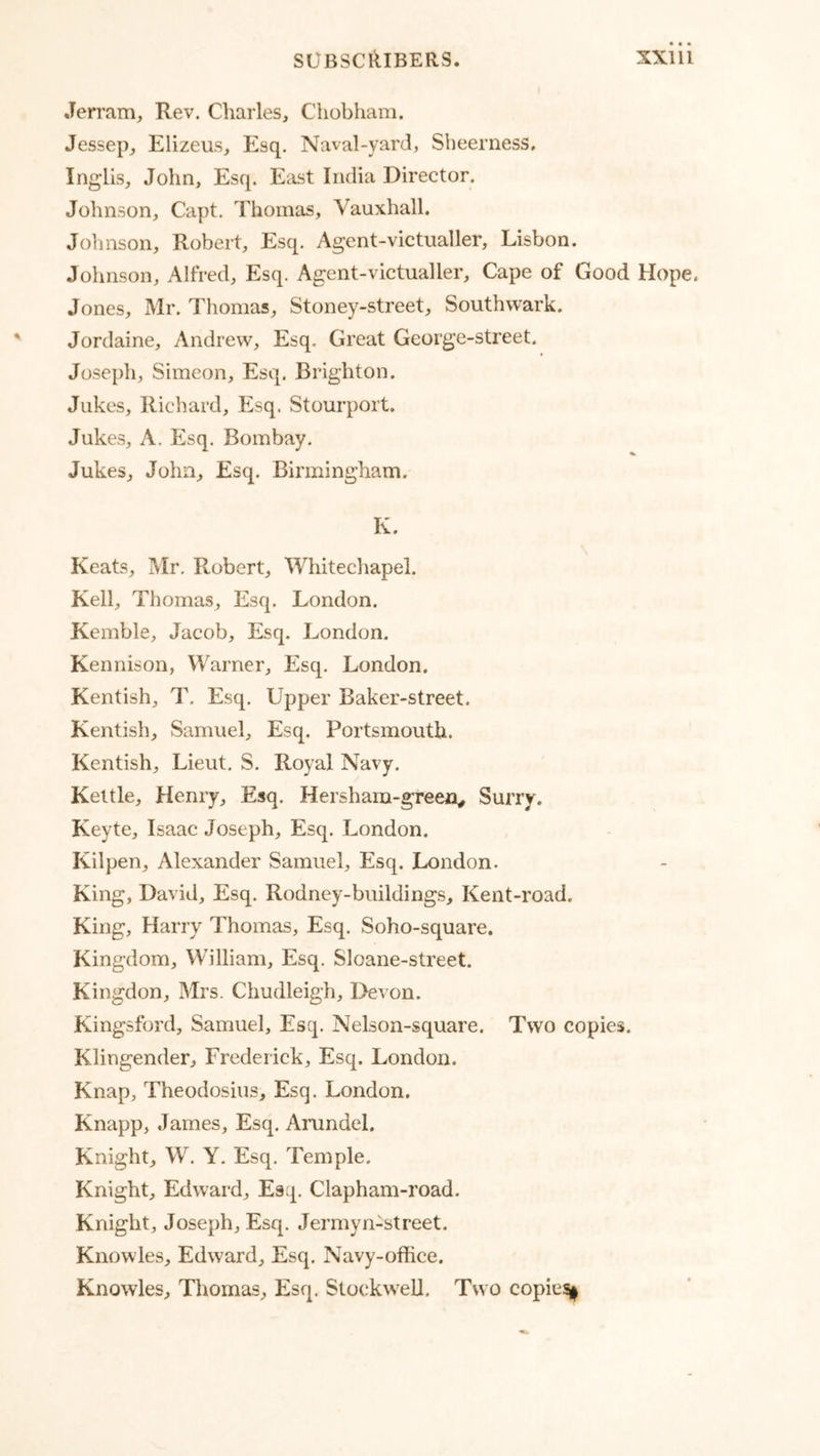 Jerram, Rev. Charles, Chobham. Jessep, Elizeus, Esq. Naval-yard, Sbeerness, Inglis, John, Esq. East India Director. Johnson, Capt. Thomas, Vauxhall. Johnson, Robert, Esq. Agent-victualler, Lisbon. Johnson, Alfred, Esq. Agent-victualler, Cape of Good Hope. Jones, Mr. Thomas, Stoney-street, Southwark. Jordaine, Andrew, Esq. Great George-street. Joseph, Simeon, Esq. Brighton. Jukes, Richard, Esq. Stourport. Jukes, A. Esq. Bombay. Jukes, John, Esq. Birmingham. K. Keats, Mr. Robert, Whitechapel. Kell, Thomas, Esq. London. Kemble, Jacob, Esq. London. Kennison, Warner, Esq. London. Kentish, T. Esq. Upper Baker-street. Kentish, Samuel, Esq. Portsmouth. Kentish, Lieut. S. Royal Navy. Kettle, Hemy, Esq. Hersham-green^ Surry. Keyte, Isaac Joseph, Esq. London. Kilpen, Alexander Samuel, Esq. London. King, David, Esq. Rodney-buildings, Kent-road. King, Harry Thomas, Esq. Soho-square. Kingdom, William, Esq. Sloane-street. Kingdon, Mrs. Chudleigh, Devon. Kingsford, Samuel, Esq. Nelson-square. Two copies. Klingender, Frederick, Esq. London. Knap, Theodosius, Esq. London. Knapp, James, Esq. Arundel. Knight, W. Y. Esq. Temple. Knight, Edward, Esq. Clapham-road. Knight, Joseph, Esq. Jermyn-street. Knowles, Edward, Esq. Navy-office. Knowles, Thomas, Esq. Slockwell. Two copie%^