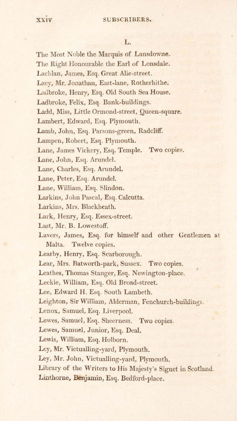 L. The Most Noble the Marquis of Lansdowne. The Right Honourable the Earl of Lonsdale, Lachlan, James, Esq. Great Alie-street. Lacy, Mr, Jonathan, East-lane, Rotherhithe. Ladbroke, Henry, Esq. Old South Sea House. Ladbroke, Felix, Esq. Bank-buildings. Ladd, Miss, Little Ormond-street, Queen-square. Lambert, Edward, Esq, Plymouth. Lamb, John, Esq. Parsons-green, Radcliff. Lampen, Robert, Esq. Plymouth. Lane, James Vickery, Esq. Temple. Two copies. Lane, John, Esq, Arundel. Lane, Charles, Esq. Ai’imdel. Lane, Peter, Esq. Arundel. Lane, William, Esq. Slindon. Larkins, John Pascal, Esq. Calcutta. Larkins, Mrs. Blackheath. Lark, Henry, Esq. Essex-street. Last, Mr. B. LowestofF. Lavers, James, Esq. for himself and other Gentlemen at Malta. Twelve copies, Learby, Henry, Esq. Scarborough. Lear, Mrs. Batworth-park, Sussex. Two copies, ♦ Leathes, Thomas Stanger, Esq. Newington-place. Leckie, William, Esq. Old Broad-street. Lee, Edward H. Esq. South Lambeth. Leighton, Sir William, Alderman, Fenchurch-buildings. Lenox, Samuel, Esq. Liverpool, Lewes, Samuel, Esq. Sheerness. Two copies. Lewes, Samuel, Junior, Esq. Deal. Lewis, William, Esq. Holborn. Ley, Mr. Victualling-yard, Plymouth. Ley, Mr. John, Victualling-yard, Plymouth. Library of the Writers to His Majesty’s Signet in Scotland Linthorne^ Benjamin, Esq. Bedford-place.