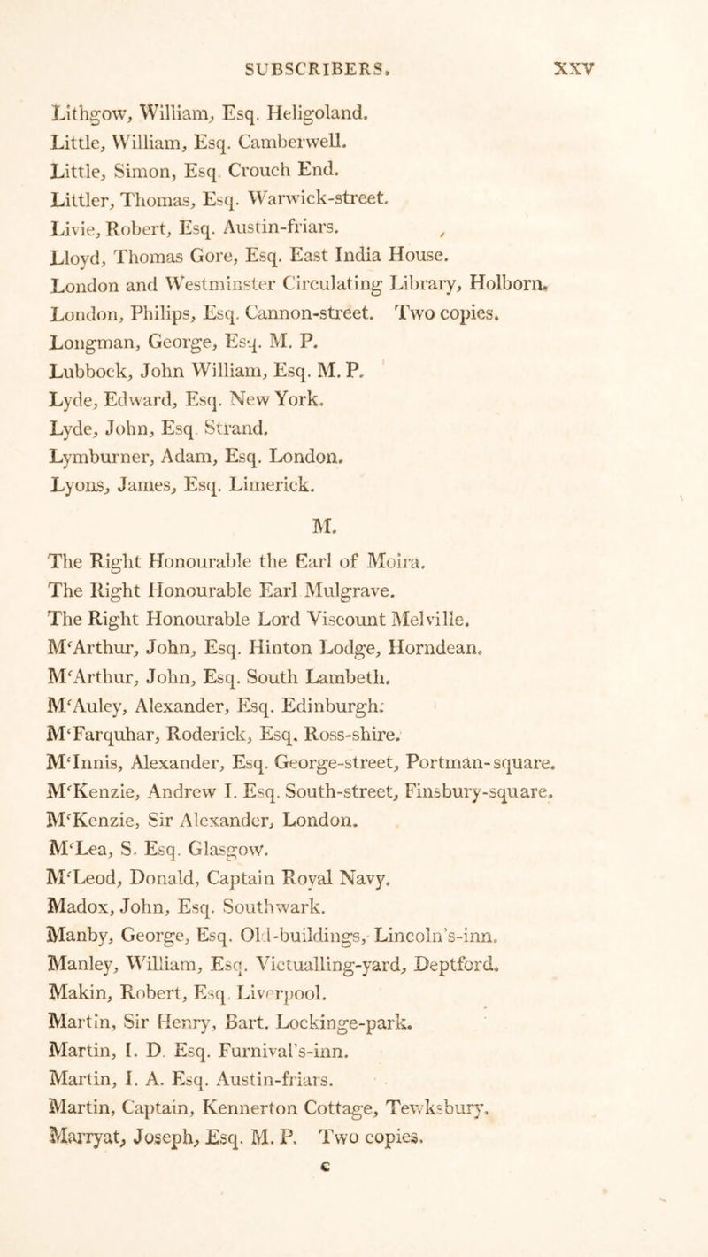 Lithgow, William^ Esq. Heligoland. Little, William, Esq. Camberwell. Little, Simon, Esq. Crouch End. Littler, Thomas, Esq. Warwick-street, Livie, Robert, Esq. Austin-friars. Lloyd, Thomas Gore, Esq. East India House. London and Westminster Circulating Library, Holborn. London, Philips, Esq. Cannon-street. Two copies. Longman, George, Esq. M. P. Lubbock, John William, Esq. M. P. Lyde, Edward, Esq. New York, Lyde, John, Esq. Strand. Lymburner, Adam, Esq. London. Lyons, James, Esq. Limerick. M. The Right Honourable the Earl of Moira. The Right Honourable Earl Mulgrave. The Right Honourable Lord Viscount IMelville. M‘^Arthur, John, Esq. Hinton Lodge, Horndean, McArthur, John, Esq. South Lambeth. M'^Auley, Alexander, Esq. Edinburgh; MTarquhar, Roderick, Esq. Ross-shire. M‘Innis, Alexander, Esq. George-street, Portman-square. McKenzie, Andrew I. Esq. South-street, Finsbury-square. BPKenzie, Sir Alexander, London. M^Lea, S. Esq. Glasgow. M'^Leod, Donald, Captain Royal Navy. Madox, John, Esq. Southwark. Manby, George, Esq. Old-buildings,-Lincoln’s-inn, Manley, Vdlliam, Esq. Victualling-yard, Deptford^ Makin, Robert, Esq. Liverpool. Martin, Sir Henry, Bart. Lockinge-park. Martin, I. D. Esq. Furnival’s-inn. Martin, J. A. Esq. Austin-friars. Martin, Captain, Kennerton Cottage, Tewksbur}’, MaiTyaG Joseph, Esq. M. P. Two copies. c