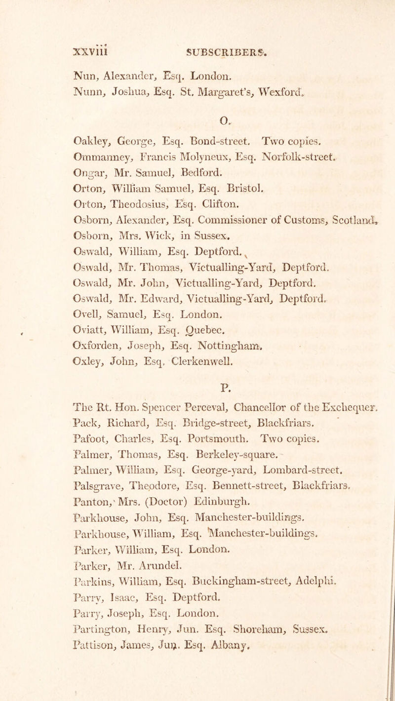 Nun, Alexander, Escj. London. Nunn, Josliua, £s(|. St. Margaret’s, Wexford, O. Oakley, George, Esq. Bond-street. Two copies. Ommanney, Francis Molyneux, Esq. Norfolk-street, Ongar, Mr. Samuel, Bedford. Orton, William Samuel, Esq. Bristol. Orton, Theodosius, Esq. Clifton. Osborn, Alexander, Esq. Commissioner of Customs, Scotland, Osborn, Mrs. Wick, in Sussex. Oswald, William, Esq. Deptford.^ Oswald, Mr. Thomas, Victualling-Yard, Deptford. Oswald, Mr. Jobn, Victualling-Yard, Deptford. Oswald, Mr. Edward, Victualling-Yard, Deptfoi’d. Ovell, Samuel, Esq, London. Oviatt, William, Esq. Quebec. Oxforden, Joseph, Esq. Nottingham. Oxley, John, Esq, Clerkenwell. P. The Rt. Hon, Spencer Perceval, Chancellor of the Exchequer, Pack, Richard, Esq. Bridge-street, Blackfriars. Pafoot, Charles, Esq. Portsmouth. Two copies. Palmer, Thomas, Esq. Berkeley-square. Palmer, William, Esq. George-yard, Lombard-street. Palsgrave, Theodore, Esq. Bennett-street, Blackfriars, Panton,'Mrs. (Doctor) Edinburgh. Parkhouse, John, Esq. Manchester-buildings. Parkhouse, William, Esq. Manchester-buildings. Parker, William, Esq. London. Parker, Mr. Arundel. Parkins, William, Esq, Buckingham-street, Adelphi. 'Parry, Isaac, Esq. Deptford. Parry, Joseph, Esq. London. Partington, Henry, Jun. Esq. Shoreham, Sussex, Pattison, James, Juij. Esq. Albany.