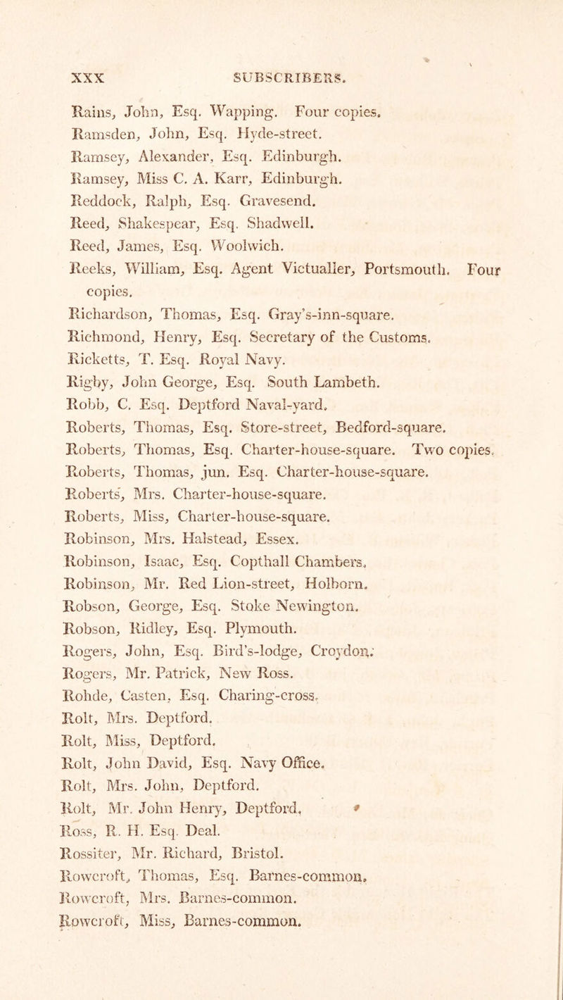 Rains, John, Esq, Wapping. Four copies. Ramsden, Jolm, Esq. Hyde-street. Ramsey, Alexander, Esq. Edinburgh. Ramsey, Miss C. A. Karr, Edinburgh. Reddock, Ralph, Esq. Gravesend. Reed, Shakespear, Esq. Shadweil. Reed, James, Esq. Woolwich. Reeks, William, Esq. Agent Victualler, Portsmouth. Four copies. Richardson, Thomas, Esq. Gray’s-inn-square. Richmond, Henry, Esq. Secretary of the Customs. Ricketts, T. Esq. Royal Navy, Rigby, John George, Esq. South Lambeth. Robb, C. Esq. Deptford Naval-yard. Roberts, Thomas, Esq. Store-street, Bedford-square. Roberts, Thomas, Esq. Charter-house-square. Two copies. R-oberts, Thomas, jun. Esq. Charter-house-square. Roberts', Mrs. Cliarter-house-square. Roberts, Miss, Charter-house-square. Robinson, Mrs. Halstead, Essex. Robinson, Isaac, Esq. Copthall Chambers. Robinson, Mr. Red Lion-street, Holborn. Robson, George, Esq. Stoke Newington. Robson, Ridley, Esq. Plymouth. Rogers, John, Esq. Bird’s-lodge, Croydon; Rogers, Mr. Patrick, New Ross. Rohde, Casten, Esq. Charing-cross. Rolt, Mrs. Deptford. Rolt, IMiss, Deptford. Rolt, John David, Esq. Navy Office, Rolt, Mrs. John, Deptford. Rolt, Mr, John Henry, Deptford, ♦ Ross, R.. H. Esq, Deal. Rossiter, Mr. Richard, Bristol. Rowcroft, Thomas, Esq. Barnes-common, Rowcroft, Mrs. Barnes-common. Rowcroft, Miss, Barnes-common.