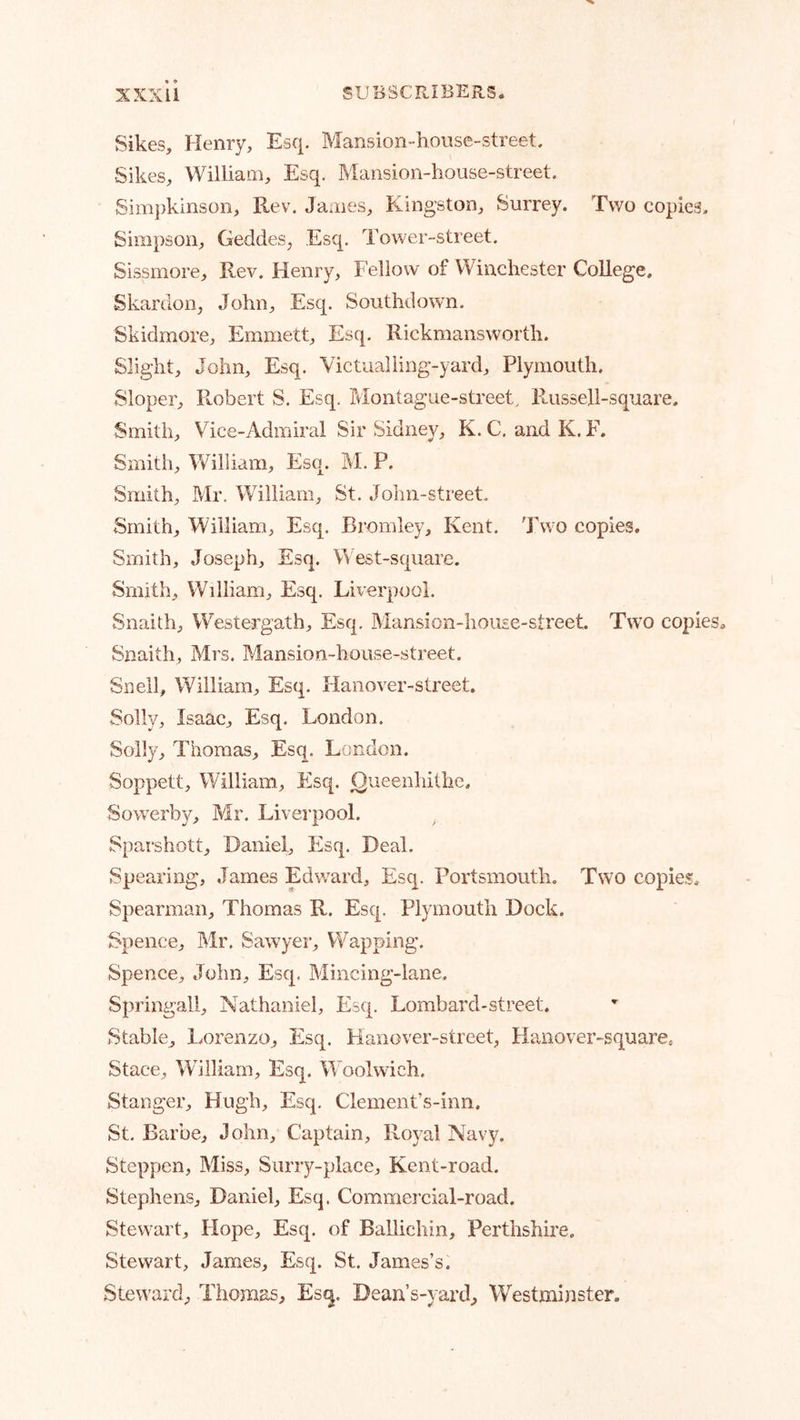 Sikes, Henry, Esq. Mansion-house-street. Sikes, William, Esq. Mansion-house-street. Sim})kinson, Rev. James, Kingston, Surrey. Two copies. Simpson, Geddes, Esq. Tower-street. Sissmore, Rev. Henry, Fellow of Winchester College. Skardon, John, Esq. Southdown. Skidmore, Emmett, Esq. Rickraansworth. Slight, John, Esq. Victualling-yard, Plymouth. Sloper, Robert S. Esq. Montague-street. Russell-square. Smith, Vice-Admiral Sir Sidney, K. C, and K. F. Smith, William, Esq. M. P. Smith, Mr. William, St. John-street. Smith, William, Esq. Bromley, Kent. Two copies. Smith, Joseph, Esq. West-square. Smith, William, Esq. Liverpool. Snaith, WVstergath, Esq. Mansion-house-street. Tw'o copies* Snaith, Mrs. Mansion-house-street. Snell, William, Esq. Hanover-street. Solly, Isaac, Esq. London. Solly, Thomas, Esq. London. Soppett, William, Esq. ^ueenhithe. Sow'erby, Mr. Livei’pool. Sparshott, Daniel, Esq. Deal. Spearing, James Edward, Esq. Portsmouth. Two copies* Spearman, Thomas R. Esq. Plymouth Dock. Spence, Mr. Sawyer, Wapping. Spence, John, Esq. Mincing-lane. Springall, Nathaniel, Esq. Lombard-street. Stable, Lorenzo, Esq. Hanover-street, Hanover-square* Stace, William, Esq. Woolwich. Stanger, Hugh, Esq. Clement’s-inn. St. Barbe, John, Captain, Royal Navy. Steppen, Miss, Siirry-place, Kent-road. Stephens, Daniel, Esq. Commercial-road. Stewart, Hope, Esq. of Ballichin, Perthshire. Stewart, James, Esq. St. James’s. Stew’ard, Thomas, Esq. Dean’s-yard, Westminster.
