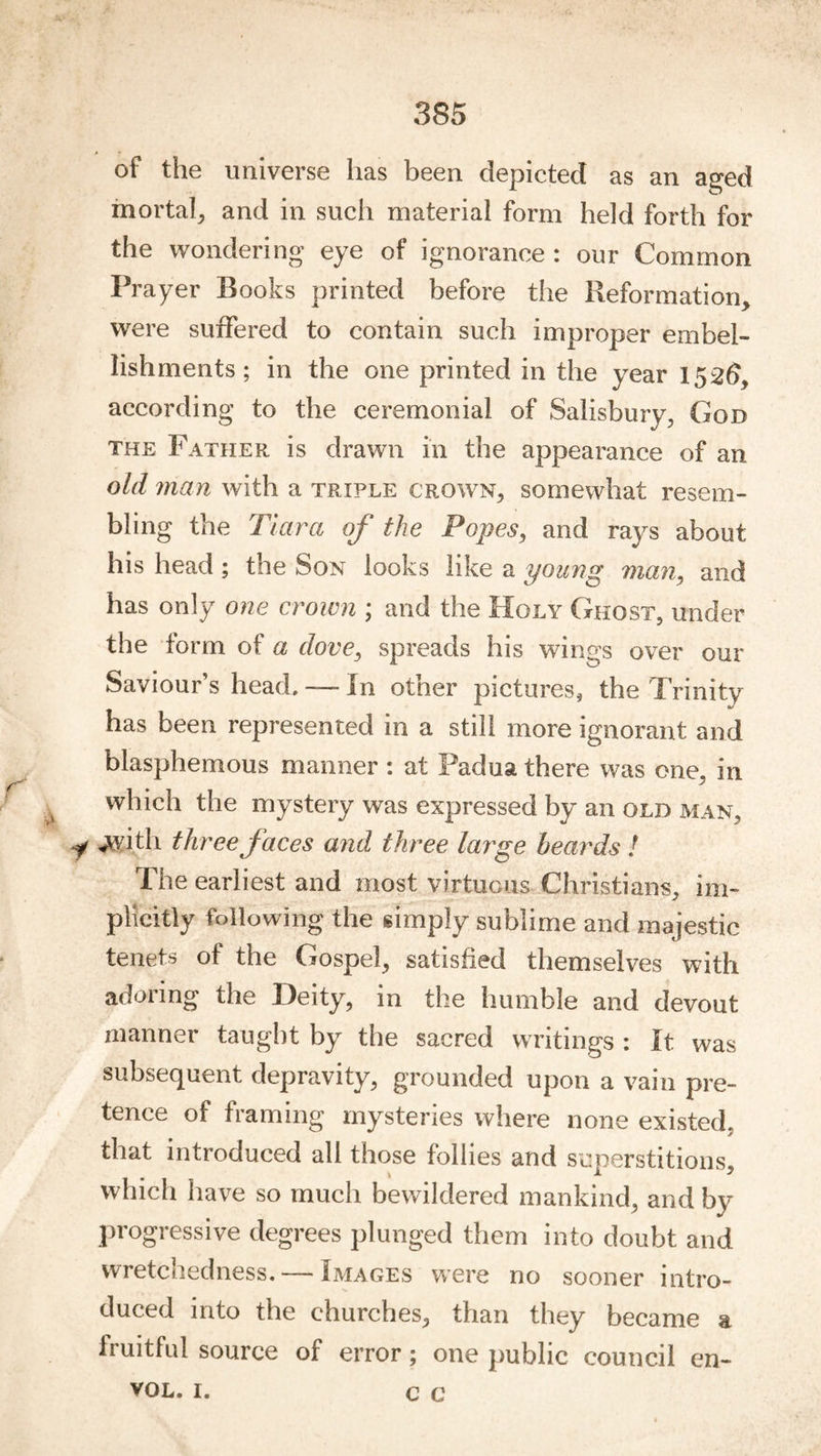 * of the universe has been depicted as an a^ed mortah and in such material form held forth for the wondering eye of ignorance : our Common Prayer Books printed before the Reformation, were suffered to contain such improper embel- lishments; in the one printed in the year 1526, according to the ceremonial of Salisbury, God THE Father is drawn in the appearance of an old man with a triple crown, somewhat resem- bling the Tiara of the Popes^ and rays about his head ; the Son looks like a young man^ and has only one croivn ; and the Holy Ghost, under the form of a dove, spreads his wings over our Saviour’s head, —- In other pictures, the Trinity has been represented in a still more ignorant and blasphemous manner : at Padua there was one, in which the mystery was expressed by an old man, ,,with three faces and three large beards ! The earliest and most virtuous Christians, im- plicitly following the simply sublime and majestic tenets of the Gospel, satisfied themselves with adoring the Deity, in the humble and devout manner taught by the sacred writings : It was subsequent depravity, grounded upon a vain pre- tence of framing mysteries where none existed, that introduced all those follies and superstitions, which have so much bewildered mankind, and by progressive degrees plunged them into doubt and wretchedness. — Images were no sooner intro- duced into the churches, than they became a fruithd source of error; one public council en- VOL. I. C C