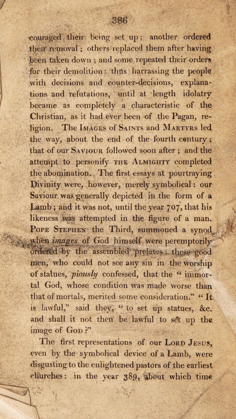 S86 being set up; another ordered tKir removal; others replaced them after having jbeen taken down ; and some repeated their orders for their demolition: thds harrassing the people with decisions and counter-decisions^ explana- tions and refutations, until at length idolatry became as completely a characteristic of the Christian, as it had ever been of the Pagan, re- ligion. The Images of Saints and Martyrs led the way, about the end of the fourth century; that of our Saviour followed soon after ; and the attempt to personify the Almighty completed the abomination. The first essays at pourtraying Divinity were, however, merely symbolical: our Saviour was generally depicted in the form of a Jhamb; and it was not, until the year 707, that his likeness attempted in the figure of a man. Pope Stephen the Third, summoned a svnod then of God himself were peremptorily OmoW^^by the assembied^ ]f>re|a^s ;= these gbbd^ men, who could not see any sin in the worship of statues, 'piously confessed, that the immor- tal God, whose condition was made worse than that of mortals, merited some consideration.” It is lawful,” said they, “ to set up statues, &amp;c. and shall it not then be lawful to sdt up the image of God ?” The first representations of our Lord Jesus, even by the symbolical device of a Lamb, were disgusting to the enlightened pastors of the earliest chbrches: in the year 3^9? about which time