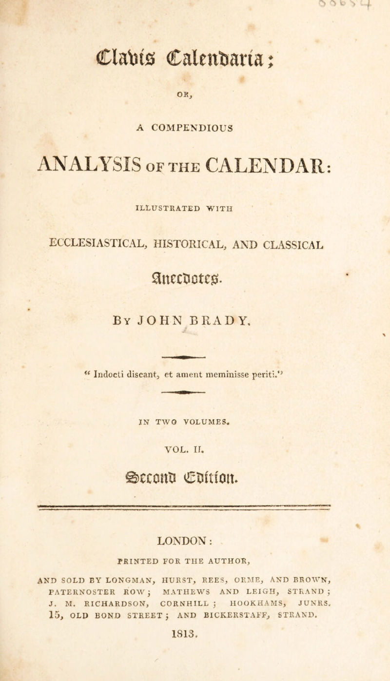 Calentmrta; Clasts OK, A COMPENDIOUS ANALYSIS of the CALENDAR: ILLUSTRATED WITH ECCLESIASTICAL, HISTORICAL, AND CLASSICAL ^ncctso tcjj. By JOHN BRADY. u Indocti discant, et ament meminisse periti.*5 IN TWO VOLUMES. YOU. II. ©CCCItU LONDON: PRINTED FOR THE AUTHOR, AND SOLD EY LONGMAN, HURST, REES, ORME, AND BROWN, PATERNOSTER ROW ; MATHEWS AND LEIGH, STRAND ; J. M. RICHARDSON, CORNHILL ; HOOKHAMS, JUNUS, 15, OLD BOND STREET ; AND BICKERSTAFF, STRAND. IS 13.