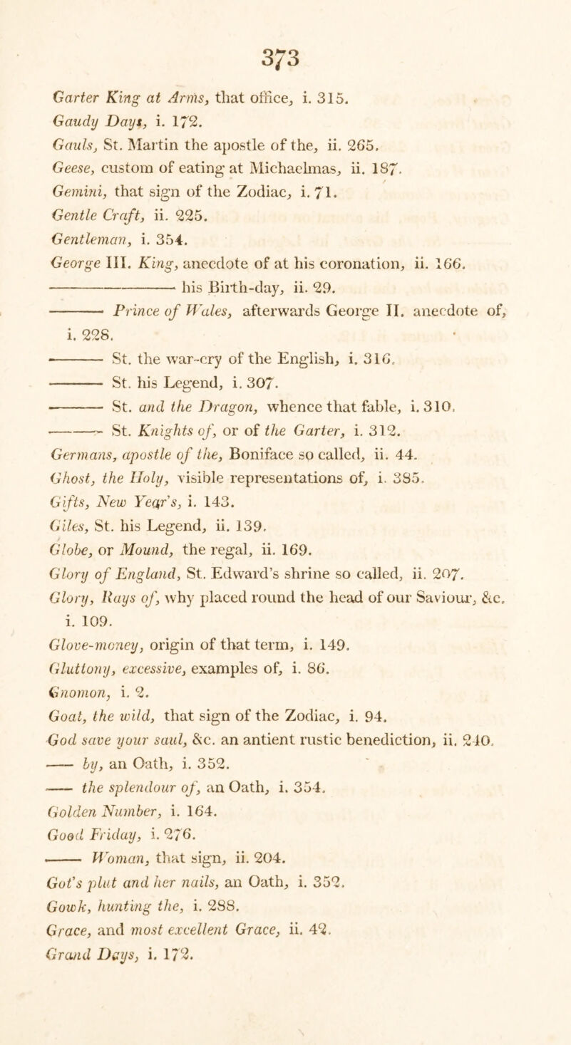 3J3 Garter King at Arms, that office, i. 315. Gaudy Days, i. 172. Gauls, St. Martin the apostle of the, ii. 265. Geese, custom of eating at Michaelmas, ii. 187- Gemini, that sign of the Zodiac, i. 71. Gentle Craft, ii. 225. Gentleman, i. 354. George III. King, anecdote of at his coronation, ii. 16*6. Pis Birth-day, ii- 29. Prince of Wales, afterwards George II. anecdote of, i. 228. St. the war-cry of the English, i. 316. St. his Legend, i. 307. St. and the Dragon, whence that fable, i. 310. St. Knights of, or of the Garter, i. 312. Germans, apostle of the, Boniface so called, ii. 44. Ghost, the Holy, visible representations of, i. 385. Gifts, New Year's, i. 143. Giles, St. his Legend, ii. 139. / Globe, or Mound, the regal, ii. 169. Glory of England, St. Edward’s shrine so called, ii. 207. Glory, Rays of, why placed round the head of our Saviour, &c. i. 109. Glove-money, origin of that term, i. 149. Gluttony, excessive, examples of, i. 86. Gnomon, i. 2. Goat, the wild, that sign of the Zodiac, i. 94. God save your said, &c. an antient rustic benediction, ii. 240. hi, an Oath, i. 352. the splendour of, an Oath, i. 354. Golden Number, i. 164. Good Friday, i. 276. Woman, that sign, ii. 204. Got's plat and her nails, an Oath, i. 352. Gowk, hunting the, i. 288. Grace, and most excellent Grace, ii. 42. Grand Days, i. 172.