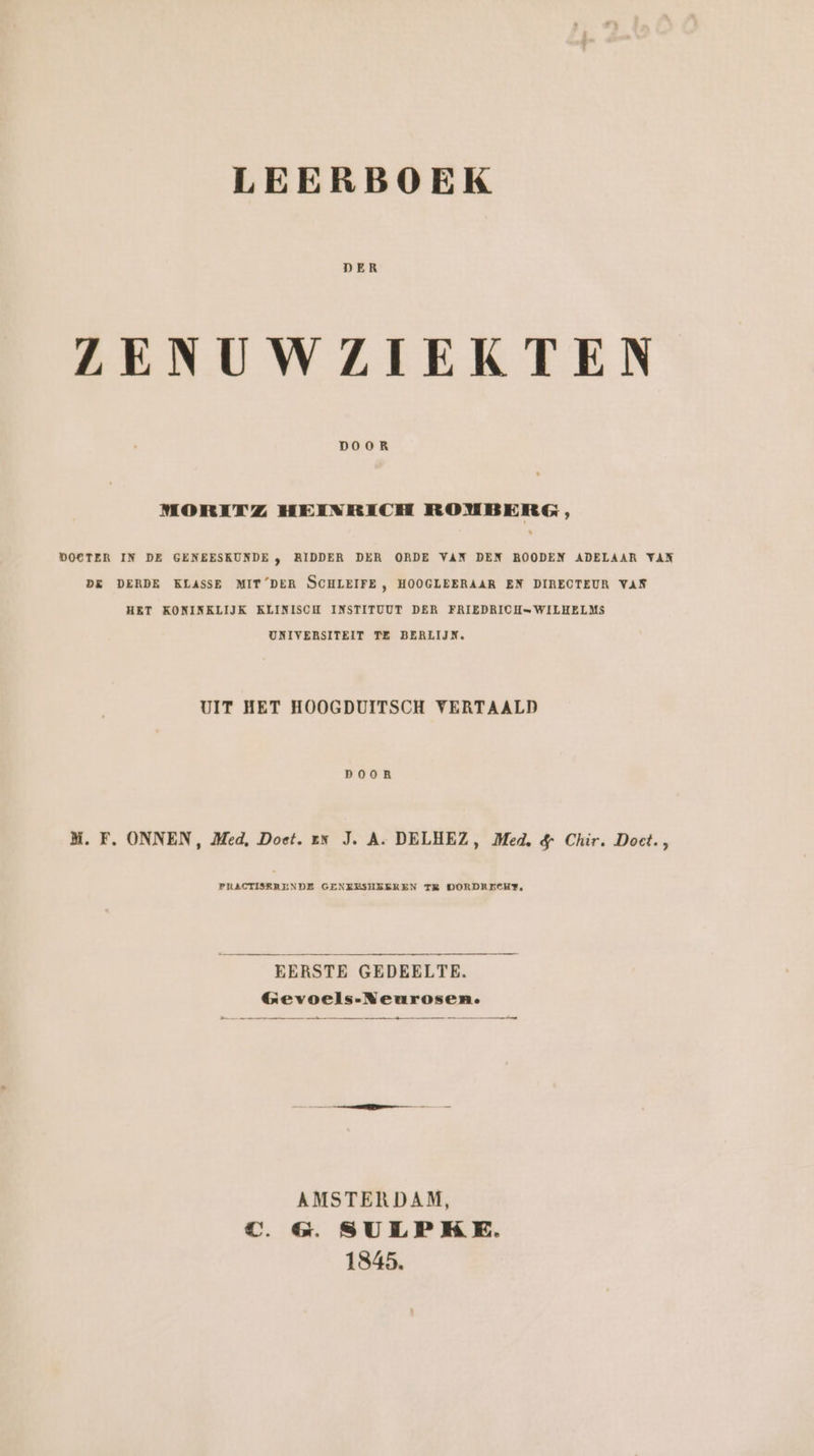 DER ZENUWZIEKTEN DOOR MORITZ HEINRICH ROUBERG, DOCTER IN DE GENEESKUNDE , RIDDER DER ORDE VAN DEN ROODEN ADELAAR VAN DE DERDE KLASSE MIT DER SCHLEIFE , HOOGLEERAAR EN DIRECTEUR VAN HET KONINKLIJK KLINISCH INSTITUUT DER FRIEDRICH=WILHELMS UNIVERSITEIT TE BERLIJN, UIT HET HOOGDUITSCH VERTAALD DOOR M. F. ONNEN, Med, Doet. ex J. A. DELHEZ, Med. &amp; Chir. Doet., PRACTISERENDE GENZESUSEREN TE DORDRECHE, EERSTE GEDEELTE. Gevoels-Neurosen. m dd AMSTERDAM, TC. &amp; SULPKE. 1845.