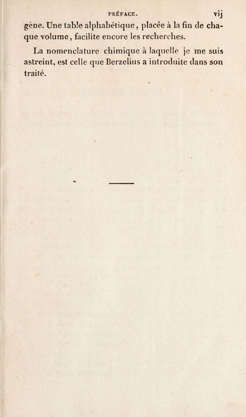 • • VïJ gène. Une table alphabétique, placée à la fin de cha¬ que volume, facilite encore les recherches. La nomenclature chimique à laquelle je me suis astreint, est celle que Berzelius a introduite dans son traité.