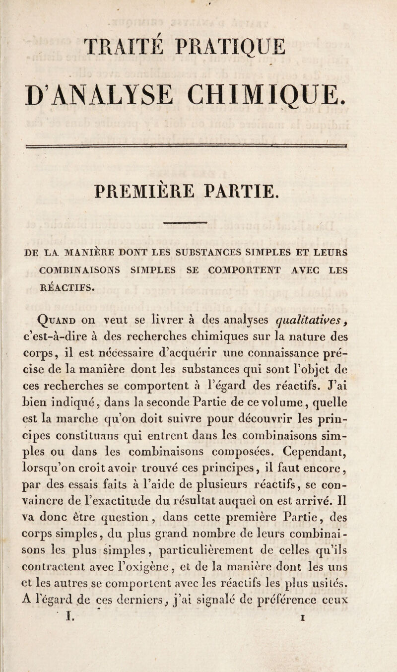 TRAITÉ PRATIQUE D’ANALYSE CHIMIQUE. PREMIÈRE PARTIE. DE LA MANIÈRE DONT LES SUBSTANCES SIMPLES ET LEURS COMBINAISONS SIMPLES SE COMPORTENT AVEC LES RÉACTIFS. Quand on veut se livrer à des analyses qualitatives, c’est-à-dire à des recherches chimiques sur la nature des corps, il est nécessaire d’acquérir une connaissance pré¬ cise de la manière dont les substances qui sont l’objet de ces recherches se comportent à l’égard des réactifs. J’ai bien indiqué, dans la seconde Partie de ce volume, quelle est la marche qu’on doit suivre pour découvrir les prin¬ cipes constituans qui entrent dans les combinaisons sim¬ ples ou dans les combinaisons composées. Cependant, lorsqu’on croit avoir trouvé ces principes, il faut encore, par des essais faits à l’aide de plusieurs réactifs, se con¬ vaincre de l’exactitude du résultat auquel on est arrivé. Il va donc être question , dans cette première Partie, des corps simples, du plus grand nombre de leurs combinai¬ sons les plus simples, particulièrement de celles qu’ils contractent avec l’oxigène, et de la manière dont les uns et les autres se comportent avec les réactifs les plus usités. A l'égard de ces derniers, j’ai signalé de préférence ceux