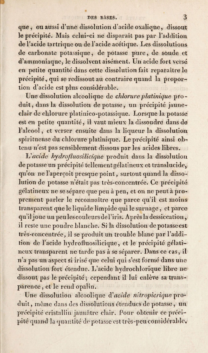 que , ou aussi d’une dissolution d’acide oxalique, dissout le précipité. Mais celui-ci ne disparaît pas par l’addition de l’acide tartrique ou de l’acide acétique. Les dissolutions de carbonate potassique, de potasse pure, de soucie et d’ammoniaque, le dissolvent aisément. Un acide fort versé en petite quantité dans cette dissolution fait reparaître le précipité, qui se redissout au contraire quand la propor¬ tion d’acide est plus considérable. Une dissolution alcoolique de chlorure platinique pro¬ duit, dans la dissolution dépotasse, un précipité jaune- clair de chlorure platinico-potassique. Lorsque la potasse est en petite quantité, il vaut mieux la dissoudre dans de l’alcool, et verser ensuite dans la liqueur la dissolution spiritueuse du chlorure platinique. Le précipité ainsi ob¬ tenu n’est pas sensiblement dissous par les acides libres. L’acide hydrofluosilicique produit dans la dissolution de potasse un précipité tellement gélatineux et translucide, qu’on ne l’aperçoit presque point, surtout quand la disso¬ lution de potasse n’était pas très-concentrée. Ce précipité gélatineux ne se sépare que peu à peu, et on ne peut à pro¬ prement parler le reconnaître que parce qu’il est moins transparent que le liquide limpide qui le surnage, et parce qu’il joue un peu les couleurs de l’iris. Après la dessiccation, il reste une poudre blanche. Si la dissolution depolasseest très •concentrée, il se produit un trouble blanc par l’addi¬ tion de l’acide hydrofluosilicique, et le précipité gélati¬ neux transparent ne tarde pas à se séparer. Dans ce cas, il n’a pas un aspect si irisé que celui qui s’est formé dans une dissolution fort étendue. L’acide liydrochlorique libre ne dissout pas le précipité \ cependant il lui enlève sa trans¬ parence , et le rend opalin. Une dissolution alcoolique à'acide nitropicrique pro¬ duit, meme dans des dissolutions étendues de potasse , un précipité cristallin jaunâtre clair. Pour obtenir ce préci¬ pité quand la quantité de potasse est très-peu considérable*