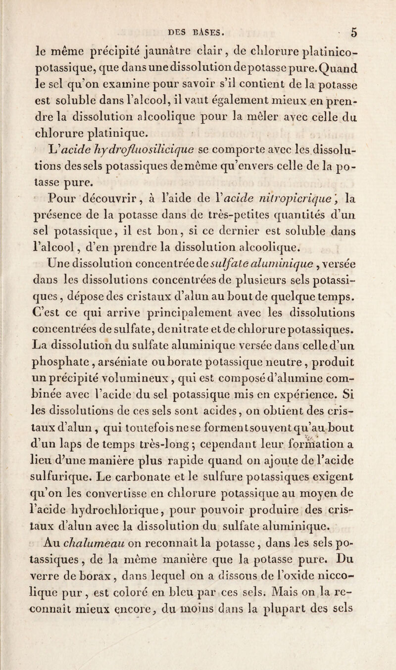 le même précipité jaunâtre clair, de chlorure platinico- potassique, que dans une dissolution de potasse pure. Quand le sel qu'on examine pour savoir s’il contient de la potasse est soluble dans l’alcool, il vaut également mieux en pren¬ dre la dissolution alcoolique pour la mêler avec celle du chlorure platinique. L’acide liydrofluosilicique se comporte avec les dissolu¬ tions des sels potassiques de même qu’envers celle de la po¬ tasse pure. Pour découvrir, à l’aide de Y acide nitropicriquej la présence de la potasse dans de très-petites quantités d’un sel potassique, il est bon, si ce dernier est soluble dans l’alcool, d’en prendre la dissolution alcoolique. Une dissolution concentrée de sulfate aluminique , versée dans les dissolutions concentrées de plusieurs sels potassi¬ ques , dépose des cristaux d’alun au bout de quelque temps. C’est ce qui arrive principalement avec les dissolutions concentrées de sulfate, de nitrate et de chlorure potassiques. La dissolution du sulfate aluminique versée dans celle d’un phosphate , arséniate ouborate potassique neutre, produit un précipité volumineux, cpii est composé d’alumine com¬ binée avec l’acide du sel potassique mis en expérience. Si les dissolutions de ces sels sont acides, on obtient des cris¬ taux d’alun , qui toutefois ne se forment souvent qu’au bout d’un laps de temps très-long; cependant leur formation a lieu d’une manière plus rapide quand on ajoute de l’acide sulfurique. Le carbonate et le sulfure potassiques exigent qu’on les convertisse en chlorure potassique au moyen de l’acide liydrochlorique, pour pouvoir produire des cris¬ taux d’alun avec la dissolution du sulfate aluminique. Au chalumeau on reconnaît la potasse , dans les sels po¬ tassiques , de la même manière que la potasse pure. Du verre de borax, dans lequel on a dissous de l’oxide nicco- lique pur, est coloré en bleu par ces sels. Mais on la re¬ connaît mieux encore, du moins dans la plupart des sels