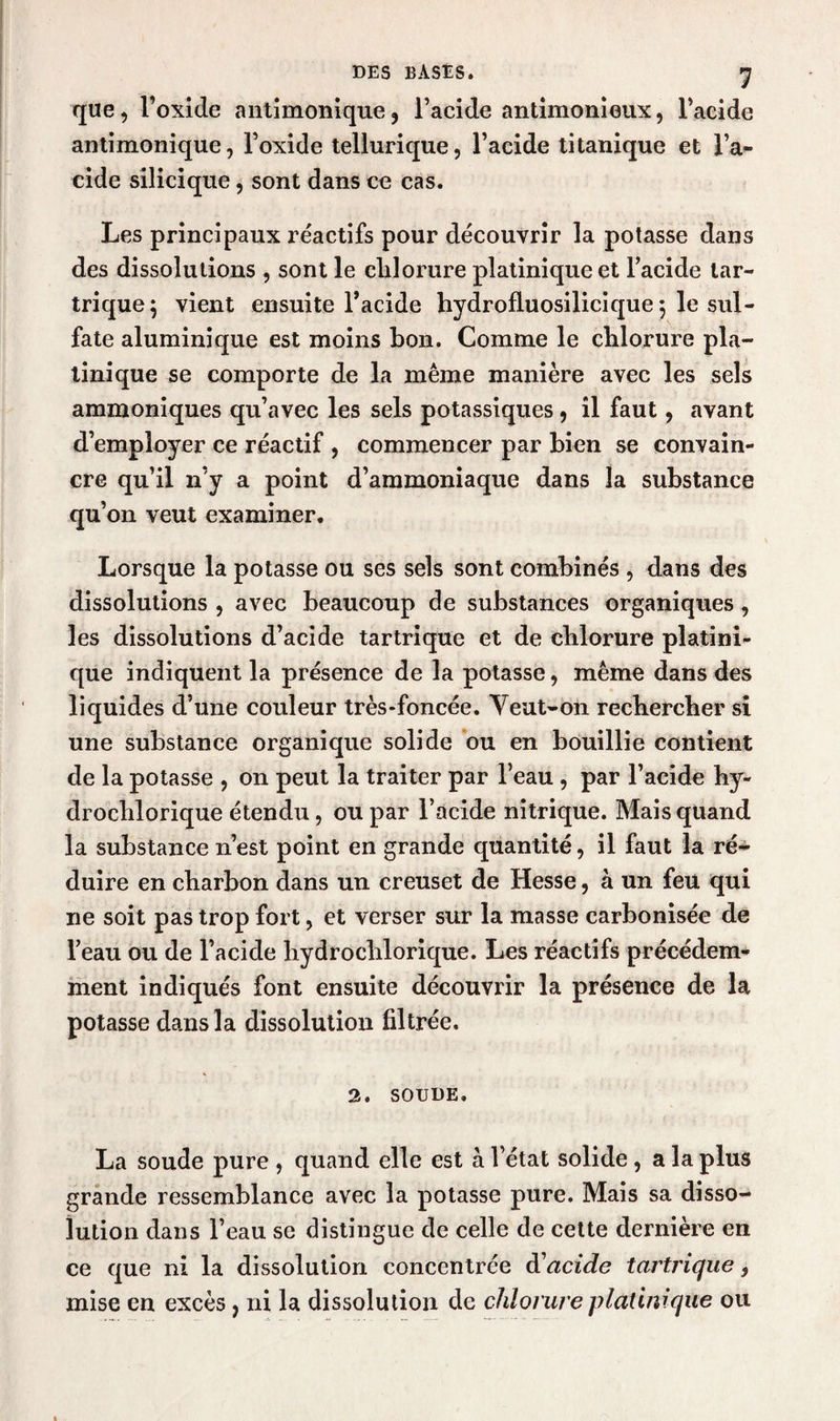 que, l’oxide antimonique, l’acide antimonieux, l’acide antimonique, l’oxide tellurique, l’acide titanique et l’a¬ cide silicique, sont dans ce cas. Les principaux réactifs pour découvrir la potasse dans des dissolutions , sont le clilorure platiniqueet l’acide lar- trique; vient ensuite l’acide hydrofluosilicique 5 le sul¬ fate aluminique est moins bon. Comme le chlorure pla- linique se comporte de la même manière avec les sels ammoniques qu’avec les sels potassiques , il faut, avant d’employer ce réactif , commencer par bien se convain¬ cre qu’il n’y a point d’ammoniaque dans la substance qu’on veut examiner. Lorsque la potasse ou ses sels sont combinés , dans des dissolutions , avec beaucoup de substances organiques, les dissolutions d’acide tartrique et de chlorure platini- que indiquent la présence de la potasse, même dans des liquides d’une couleur très-foncée. Veut-on rechercher si une substance organique solide ou en bouillie contient de la potasse , on peut la traiter par l’eau , par l’acide hy- drochlorique étendu, ou par l’acide nitrique. Mais quand la substance n’est point en grande quantité, il faut la ré¬ duire en charbon dans un creuset de Hesse, à un feu qui ne soit pas trop fort, et verser sur la masse carbonisée de l’eau ou de l’acide hydrochlorique. Les réactifs précédem¬ ment indiqués font ensuite découvrir la présence de la potasse dans la dissolution filtrée. 2. SOUDE. La soude pure , quand elle est à l’état solide , a la plus grande ressemblance avec la potasse pure. Mais sa disso¬ lution dans l’eau se distingue de celle de cette dernière en ce que ni la dissolution concentrée d'acide tartrique, mise en excès, ni la dissolution de chlorure platinique ou