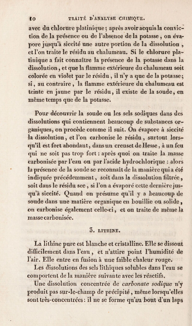 avec du. chlorure platinique ; après avoir acquis la convic¬ tion de la présence ou de l’absence de la potasse , on éva¬ pore jusqu’à siccité une autre portion de la dissolution , et l’on traite le résidu au chalumeau. Si le chlorure pla- tinique a fait connaître la présence de la potasse dans la dissolution, et que la flamme extérieure du chalumeau soit colorée en violet par le résidu , il n’y a que de la potasse} si, au contraire , la flamme extérieure du chalumeau est teinte en jaune par le résidu, il existe de la soude, en même temps que de la potasse. Pour découvrir la soude ou les sels sodiques dans des dissolutions qui contiennent beaucoup de substances or¬ ganiques, on procède comme il suit. On évapore à siccité la dissolution, et l’on carbonise le résidu , surtout lors¬ qu’il est fort abondant, dans un creuset de Hesse, à un feu qui ne soit pas trop fort : après quoi on traite la masse carbonisée par l’eau ou par l’acide hydrochlorique : alors la présence de la soude se reconnaît de la manière qui a été indiquée précédemment, soit dans la dissolution filtrée , soit dans le résidu sec , si l’on a évaporé cette dernière jus¬ qu’à siccité. Quand on présume qu’il y a beaucoup de soude dans une matière organique en bouillie ou solide, on carbonise également celle-ci, et on traite de même la masse carbonisée. 3. LITHINE. La lithine pure est blanche et cristalline. Elle se dissout difficilement dans l’eau , et n’attire point l’humidité de l’air. Elle entre en fusion à une faible chaleur rouge. Les dissolutions des sels Ethiques solubles dans l’eau se comportent de la manière suivante avec les réactifs. Une dissolution concentrée de carbonate sodique n’y produit pas sur-le-champ de précipité, même lorsqu’elles sont très-concentrées : il ne se forme qu’au bout d’un laps