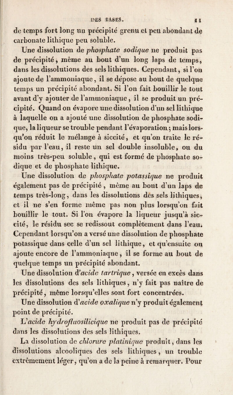 de temps fort long un précipité grenu et peu abondant de carbonate litbique peu soluble. Une dissolution de phosphate sodique ne produit pas de précipité, même au bout d’un long laps de temps, dans les dissolutions des sels litbiques. Cependant, si l’on ajoute de l’ammoniaque, il se dépose au bout de quelque temps un précipité abondant. Si l’on fait bouillir le tout avant d’y ajouter de l’ammoniaque , il se produit un pré¬ cipité. Quand on évapore une dissolution d’un sel litliique à laquelle on a ajouté une dissolution de phosphate sodi¬ que, la liqueur se trouble pendant l’évaporation 5 mais lors¬ qu’on réduit le mélange à siccité, et qu’on traite le ré¬ sidu par l’eau, il reste un sel double insoluble, ou du moins très-peu soluble, qui est formé de phosphate so¬ dique et de phosphate litliique. Une dissolution de phosphate potassique ne produit également pas de précipité , même au bout d’un laps de temps très-long, dans les dissolutions des sels îithiques, et il ne s’en forme même pas non plus lorsqu’on fait bouillir le tout. Si l’on évapore la liqueur jusqu’à sic- cité, le résidu see se redissout complètement dans l’eau. Cependant lorsqu’on a versé une dissolution de phosphate potassique dans celle d’un sel lithique, et qu’ensuite on ajoute encore de l’ammoniaque, il se forme au bout de quelque temps un précipité abondant. Une dissolution d'acide tartrique, versée en excès dans les dissolutions des sels Iithiques, n’y fait pas naître de précipité, même lorsqu’elles sont fort concentrées. Une dissolution d'acide oxalique n’y produit également point de précipité. L’acide hjdrofluosilicique ne produit pas de précipité dans les dissolutions des sels iithiques. La dissolution de chlorure pladnique produit, dans les dissolutions alcooliques des sels Iithiques, un trouble extrêmement léger, qu’on a de la peine à remarquer. Pour