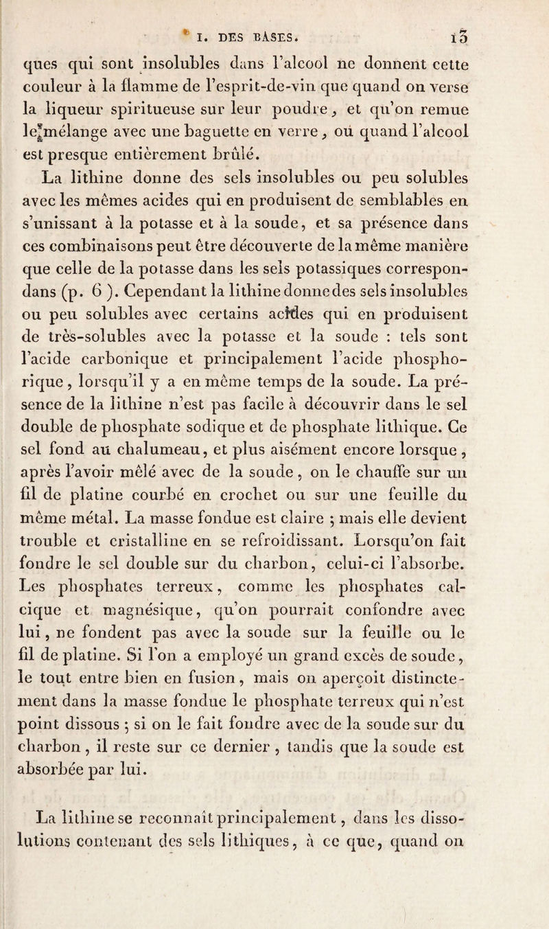 ques qui sont insolubles dans l’alcool ne donnent cette couleur à la flamme de l’esprit-de-vin que quand on verse la liqueur spiritueuse sur leur poudre 9 et qu’on remue le*mélange avec une baguette en verre, ou quand l’alcool est presque entièrement brûlé. La lithine donne des sels insolubles ou peu solubles avec les memes acides qui en produisent de semblables en s’unissant à la potasse et à la soude, et sa présence dans ces combinaisons peut être découverte de la même manière que celle de la potasse dans les sels potassiques correspon- dans (p. 6 ). Cependant la lithine donne des sels insolubles ou peu solubles avec certains acMes qui en produisent de très-solubles avec la potasse et la soude : tels sont l’acide carbonique et principalement l’acide phospho- rique, lorsqu’il y a en meme temps de la soude. La pré¬ sence de la lithine n’est pas facile à découvrir dans le sel double de phosphate sodique et de phosphate lithique. Ce sel fond au chalumeau, et plus aisément encore lorsque , après l’avoir mêlé avec de la soude, on le chauffe sur un fil de platine courbé en crochet ou sur une feuille du même métal. La masse fondue est claire ; mais elle devient trouble et cristalline en se refroidissant. Lorsqu’on fait fondre le sel double sur du charbon, celui-ci l’absorbe. Les phosphates terreux, comme les phosphates cal¬ cique et magnésique, qu’on pourrait confondre avec lui, ne fondent pas avec la soude sur la feuille ou le fil de platine. Si l’on a employé un grand excès de soude, le tout entre bien en fusion, mais on aperçoit distincte¬ ment dans la masse fondue le phosphate terreux qui n’est point dissous 5 si on le fait fondre avec de la soude sur du charbon , il reste sur ce dernier , tandis que la soude est absorbée par lui. La lithine se reconnaît principalement, dans les disso¬ lutions contenant des sels lithiques, à ce que, quand on