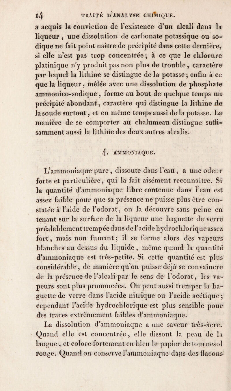 a acquis la conviction de l’existence d’un alcali dans la liqueur , une dissolution de carbonate potassique ou so- dique ne fait point naître de précipité dans cette dernière, si elle n’est pas trop concentrée ; à ce que le clilorure platinique n’y produit pas non plus de trouble, caractère par lequel la lithine se distingue de la potasse ; enfin à ce que la liqueur, mêlée avec une dissolution de phosphate ammonico-sodique , forme au bout de quelque temps un précipité abondant, caractère qui distingue la lithine de la soude surtout, et en même temps aussi de la potasse. La manière de se comporter au chalumeau distingue suffi¬ samment aussi la lithine des deux autres alcalis. 4. AMMONIAQUE. L’ammoniaque pure , dissoute dans l’eau , a une odeur forte et particulière, qui la fait aisément reconnaître. Si la quantité d’ammoniaque libre contenue dans l’eau est assez faible pour que sa présence ne puisse plus être con¬ statée à l’aide de l’odorat, on la découvre sans peine en tenant sur la surface de la liqueur une baguette de verre préalablement trempée dans de l’acide hydrochlorique assez fort, mais non fumant ; il se forme alors des vapeurs blanches au dessus du liquide , même quand la quantité d’ammoniaque est très-petite. Si cette quantité est pins considérable, de manière qu’on puisse déjà se convaincre de la présence de l’alcali par le sens de l’odorat, les va¬ peurs sont plus prononcées. On peut aussi tremper la ba¬ guette de verre dans l’acide nitrique ou l’acide acétique; cependant l’acide hydrochlorique est plus sensible pour des traces extrêmement faibles d’ammoniaque. La dissolution d’ammoniaque a une saveur très-acre. Quand elle est concentrée, elle dissout la peau de la langue , et colore fortement en bleu le papier de tournesol rouge. Quand on conserve l’ammoniaque dans des flacons