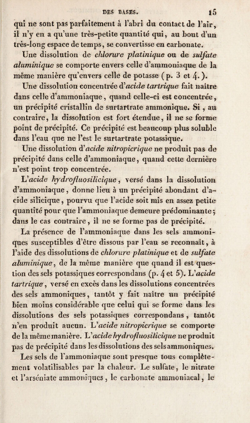 qui ne sont pas parfaitement à l’abri du contact de l’air, il n’y en a qu’une très-petite quantité qui, au bout d’un très-long espace de temps, se convertisse en carbonate. Une dissolution de chlorure platinique ou de sulfate aluminique se comporte envers celle d’ammoniaque de la même manière qu’envers celle de potasse ( p. 3 et 4* ). Une dissolution concentrée d’acide tartrique fait naître dans celle d’ammoniaque, quand celle-ci est concentrée, un précipité cristallin de surtartrate ammonique. Si , au contraire, la dissolution est fort étendue, il ne se forme point de précipité. Ce précipité est beaucoup plus soluble dans l’eau que ne l’est le surtartrate potassique. Une dissolution d'acide nitropicrique ne produit pas de précipité dans celle d’ammoniaque, quand cette dernière n’est point trop concentrée. L'acide hydrofluo silicique, versé dans la dissolution d’ammoniaque , donne lieu à un précipité abondant d’a¬ cide silicique, pourvu que l’acide soit mis en assez petite quantité pour que l’ammoniaque demeure prédominante} dans le cas contraire, il ne se forme pas de précipité. La présence de l’ammoniaque dans les sels ammoni¬ ques susceptibles d’être dissous par l’eau se reconnaît, à l’aide des dissolutions de chlorure platinique et de sulfate aluminique, de la même manière que quand il est ques¬ tion des sels potassiques correspondans (p. 4 et 5). lu'acide tartrique, versé en excès dans les dissolutions concentrées des sels ammoniques, tantôt y fait naître un précipité bien moins considérable que celui qui se forme dans les dissolutions des sels potassiques correspondans , tantôt n’en produit aucun, lu'acide nitropicrique se comporte de la même manière. L’acide hydrofluo silicique ne produit pas de précipité dans les dissolutions des sels ammoniques. Les sels de l'ammoniaque sont presque tous complète¬ ment voîatilisables par la chaleur. Le sulfate, le nitrate et l’arséniate ammoniques, le carbonate ammoniacal, le