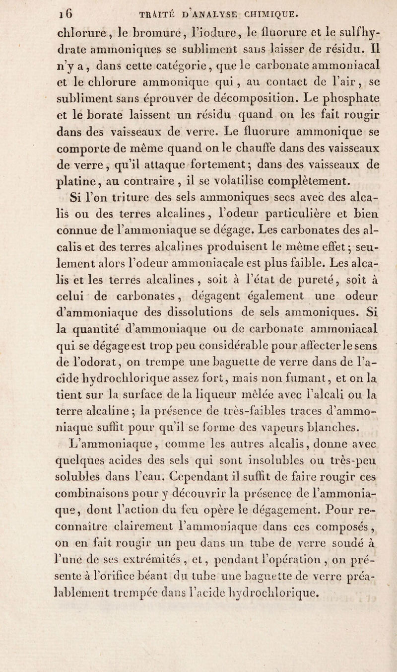 chlorure, le bromure, l’iodure, le fluorure et le sulfhy- drate ammoniques se subliment sans laisser de résidu. Il n’y a , dans cette catégorie, que le carbonate ammoniacal et le chlorure ammonique qui, au contact de l’air, se subliment sans éprouver de décomposition. Le phosphate et le borate laissent un résidu quand on les fait rougir dans des vaisseaux de verre. Le fluorure ammonique se comporte de même quand on le chauffe dans des vaisseaux de verre, qu’il attaque fortement-, dans des vaisseaux de platine, au contraire , il se volatilise complètement. Si l’on triture des sels ammoniques secs avec des alca¬ lis ou des terres alcalines, l’odeur particulière et bien connue de l’ammoniaque se dégage. Les carbonates des al¬ calis et des terres alcalines produisent le même effet ; seu¬ lement alors l’odeur ammoniacale est plus faible. Les alca¬ lis et les terres alcalines, soit à l’état de pureté, soit à celui de carbonates, dégagent également une odeur d’ammoniaque des dissolutions de sels ammoniques. Si la quantité d’ammoniaque ou de carbonate ammoniacal qui se dégage est trop peu considérable pour affecter le sens de l’odorat, on trempe une baguette de verre dans de l’a¬ cide hydroclilorique assez fort, mais non fumant, et on la tient sur la surface de la liqueur mêlée avec l’alcali ou la terre alcaline*, la présence de très-faibles traces d’ammo¬ niaque suffit pour qu’il se forme des vapeurs blanches. L’ammoniaque, comme les autres alcalis, donne avec quelques acides des sels qui sont insolubles ou très-peu solubles dans l’eau. Cependant il suffit de faire rougir ces combinaisons pour y découvrir la présence de l’ammonia¬ que, dont l’action du feu opère le dégagement. Pour re¬ connaître clairement l’ammoniaque dans ces composés, on en fait rougir un peu dans un tube de verre soudé à l’une de ses extrémités , et, pendant l’opération , on pré¬ sente à l’orifice béant du tube une baguette de verre préa¬ lablement trempée dans l’acide hydroclilorique.
