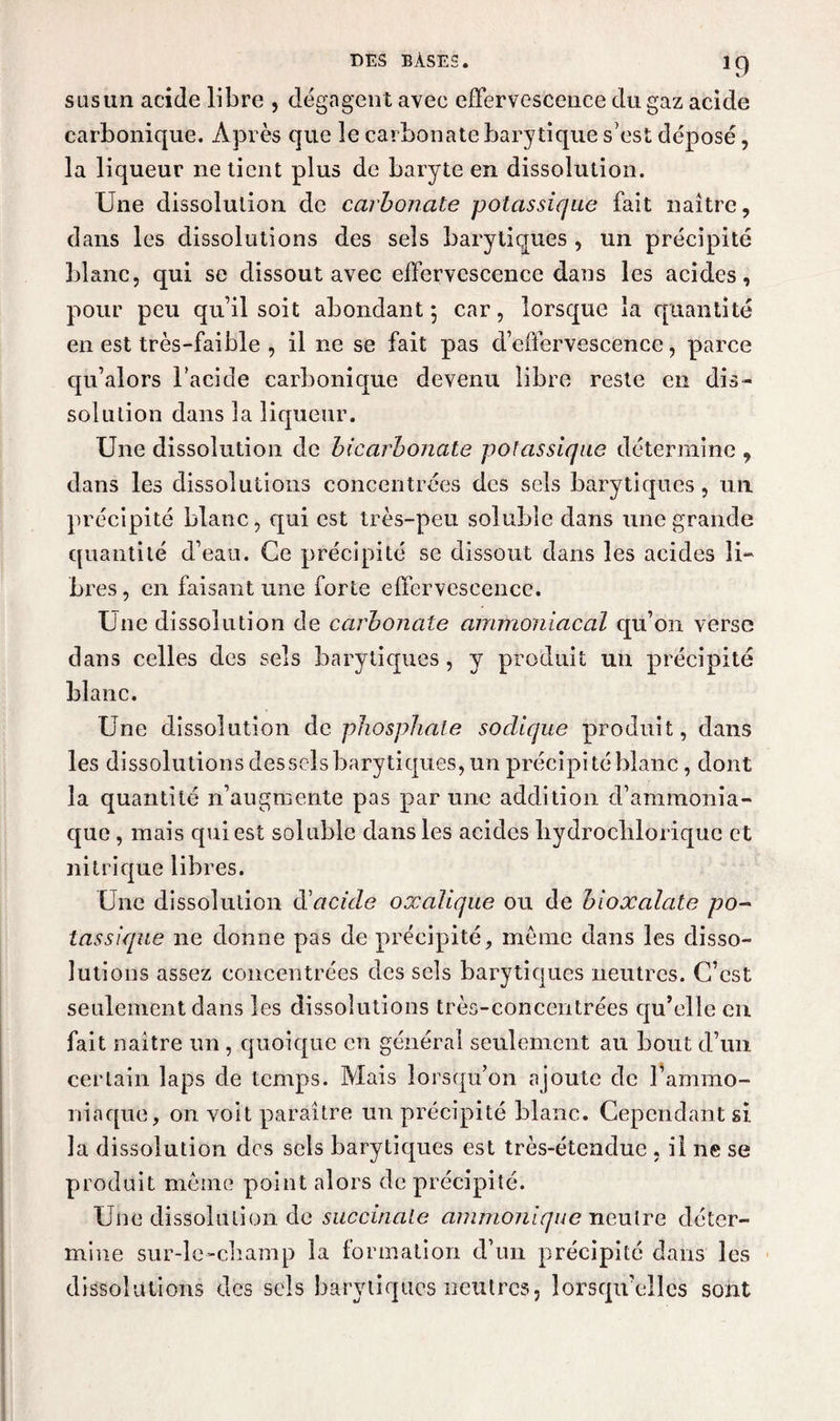 *9 s us un acide libre , dégagent avec effervescence du gaz acide carbonique. Après que le carbonate barytiqne s'est déposé, la liqueur ne tient plus de baryte en dissolution. Une dissolution de carbonate potassique fait naître, dans les dissolutions des sels barytiques , un précipité blanc, qui se dissout avec effervescence dans les acides, pour peu qu’il soit abondant 5 car, lorsque la quantité en est très-faible , il ne se fait pas d’effervescence, parce qu’alors l’acide carbonique devenu libre reste en dis¬ solution dans la liqueur. Une dissolution de bicarbonate potassique détermine , dans les dissolutions concentrées des sels barytiques, un précipité blanc, qui est très-peu soluble dans une grande quantité d’eau. Ce précipité se dissout dans les acides li¬ bres , en faisant une forte effervescence. Une dissolution de carbonate ammoniacal qu’on verse dans celles des sels barytiques, y produit un précipité blanc. Une dissolution de phosphate sodique produit, dans les dissolutions dessels barytiques, un précipité blanc, dont la quantité n’augmente pas par une addition d’ammonia¬ que , mais qui est soluble dans les acides liydroclilorique et nitrique libres. Une dissolution d'acide oxalique ou de bioxalate po¬ tassique ne donne pas de précipité, même dans les disso¬ lutions assez concentrées des sels barytiques neutres. C’est seulement dans les dissolutions très-concentrées qu’elle en fait naître un, quoique en général seulement au bout d’un certain laps de temps. Mais lorsqu’on ajoute de l’ammo¬ niaque, on voit paraître un précipité blanc. Cependant si la dissolution des sels barytiques est très-étendue , il ne se produit même point alors de précipité. Une dissolution de succinale ammonique neutre déter¬ mine sur-le-champ la formation d’un précipité dans les dissolutions des sels barytiques neutres, lorsqu’elles sont