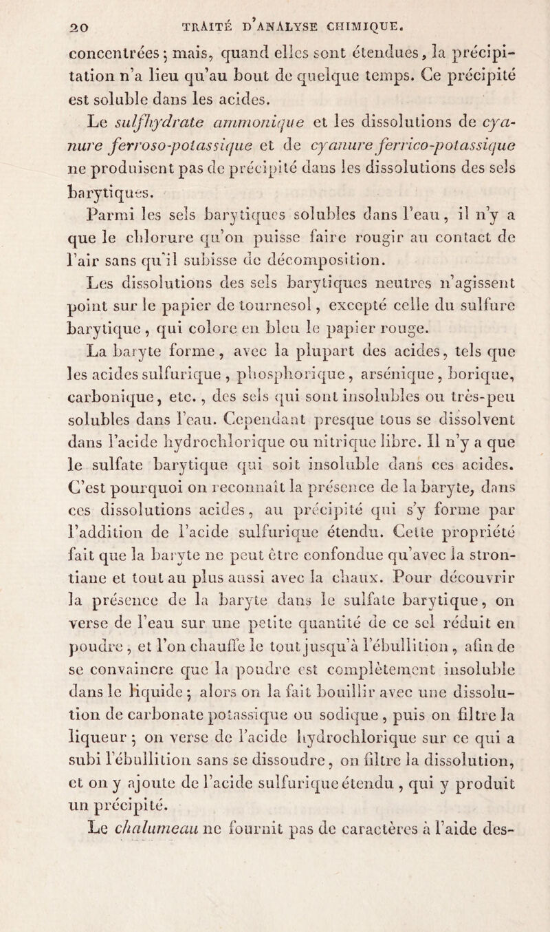 concentrées*, mais, quand elles sont étendues, la précipi¬ tation n’a lieu qu’au bout de quelque temps. Ce précipité est soluble dans les acides. Le sulfhydrate ammoniqne et les dissolutions de cya¬ nure ferroso-poîassique et de cyanure ferrico-potassique ne produisent pas de précipité dans les dissolutions des sels bary tiques. Parmi 1 es sels barytiques solubles dans l’eau, il n’y a que le chlorure qu’on puisse faire rougir au contact de Pair sans qu'il subisse de décomposition. Les dissolutions des sels barytiques neutres n’agissent point sur le papier de tournesol, excepté celle du sulfure barytique , qui colore en bleu le papier rouge. La baryte forme, avec la plupart des acides, tels que les acides sulfurique , phospliorique , arsénique, borique, carbonique, etc. , des sels qui sont insolubles ou très-peu solubles dans beau. Cependant presque tous se dissolvent dans l’acide liydrochlorique ou nitrique libre. Il n’y a que le sulfate barytique qui soit insoluble dans ces acides. C’est pourquoi on reconnaît la présence de la baryte, dans ces dissolutions acides, au précipité qui s’y forme par l’addition de l’acide sulfurique étendu. Cette propriété fait que la baryte ne peut être confondue qu’avec la stron- tiane et tout au plus aussi avec la chaux. Pour découvrir la présence de la baryte dans le sulfate barytique, on verse de l’eau sur une petite quantité de ce sel réduit en poudre , et l’on chauffe le tout jusqu’à l’ébullition , afin de se convaincre que la poudre est complètement insoluble dans le liquide *, alors on la fait bouillir avec une dissolu¬ tion de carbonate potassique ou sodique , puis on filtre la liqueur } on verse de l’acide hydrochlorique sur ce qui a subi l’ébullition sans se dissoudre, on filtre la dissolution, et on y ajoute de l’acide sulfurique étendu , qui y produit un précipité. Le chalumeau ne fournit pas de caractères à l’aide des-