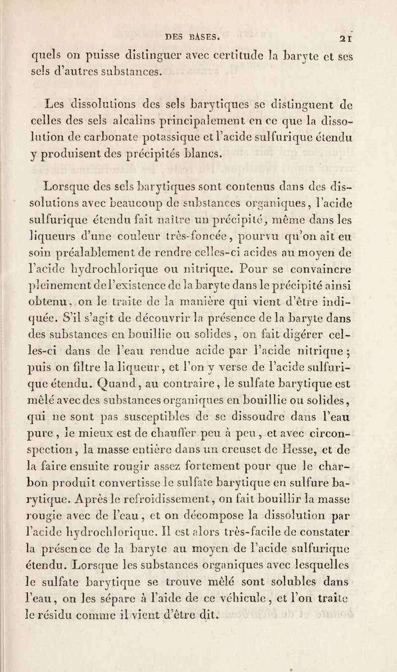 quels on puisse distinguer avec certitude la baryte et ses sels d’autres substances. Les dissolutions des sels barytiques se distinguent de celles des sels alcalins principalement en ce que la disso¬ lution de carbonate potassique et l’acide sulfurique étendu y produisent des précipités blancs. Lorsque des sels barytiques sont contenus dans des dis¬ solutions avec beaucoup de substances organiques, l’acide sulfurique étendu fait naître un précipité,, même dans les liqueurs d’une couleur très-foncée, pourvu qu’on ait eu soin préalablement de rendre celles-ci acides au moyen de l’acide bydrocblorique ou nitrique. Pour se convaincre pleinement clel’existence de la baryte dans le précipité ainsi obtenu, on le traite de la manière qui vient d’être indi¬ quée. S’il s’agit de découvrir la présence de la baryte dans des substances en bouillie ou solides , on fait digérer cel¬ les-ci dans de l’eau rendue acide par l’acide nitrique j puis on filtre la liqueur, et l’on y verse de l’acide sulfuri¬ que étendu. Quand, au contraire , le sulfate barytique est mêlé avec des substances organiques en bouillie ou solides, qui ne sont pas susceptibles de se dissoudre clans l’eau pure , le mieux est de chauffer peu à peu , et avec circon¬ spection, la masse entière dans un creuset de Hesse, et de la faire ensuite rougir assez fortement pour que le char¬ bon produit convertisse le sulfate barytique en sulfure ba¬ rytique. Après le refroidissement, on fait bouillir la masse rougie avec de l’eau, et on décompose la dissolution par l’acide hyclroclilorique. Il est alors très-facile de constater la présence de la baryte au moyen de l’acide sulfurique étendu. Lorsque les substances organiques avec lesquelles le sulfate barytique se trouve mêlé sont solubles dans l’eau, on les sépare à l’aide de ce véhicule, et Fou traite le résidu comme il vient d’être dit.