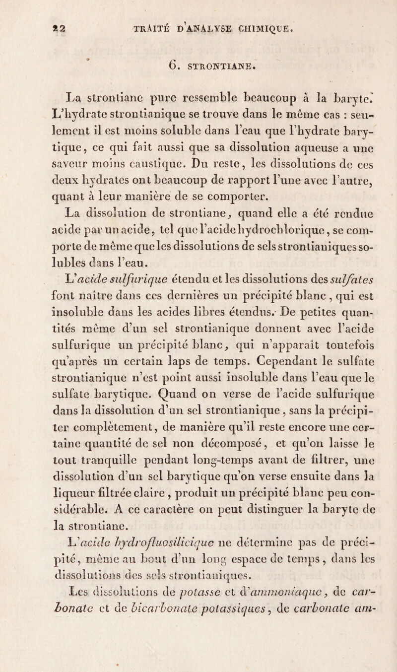 6. STRONTIANE. La strontiane pure ressemble beaucoup à la baryte. L’hydrate strontinniquc se trouve dans le môme cas : seu¬ lement il est moins soluble dans l’eau que l’hydrate bary- tique, ce qui fait aussi que sa dissolution aqueuse a une saveur moins caustique. Du reste, les dissolutions de ces deux hydrates ont beaucoup de rapport l’une avec l’autre, quant à leur manière de se comporter. La dissolution de strontiane, quand elle a été rendue acide par un acide, tel que l’acide hydrochlorique, se com¬ porte de même que les dissolutions de sels strontianiques so¬ lubles dans l’eau. li acicle sulfurique étendu et les dissolutions des sulfates font naître dans ces dernières un précipité blanc , qui est insoluble dans les acides libres étendus.- De petites quan¬ tités même d’un sel strontianique donnent avec l’acide sulfurique un précipité blanc, qui n’apparaît toutefois qu’après un certain laps de temps. Cependant le sulfate strontianique n’est point aussi insoluble dans l’eau que le sulfate barytique. Quand on verse de l’acide sulfurique dans la dissolution d’un sel strontianique , sans la précipi¬ ter complètement, de manière qu’il reste encore une cer¬ taine quantité de sel non décomposé, et qu’on laisse le tout tranquille pendant long-temps avant de filtrer, une dissolution d’un sel barytique qu’on verse ensuite dans la liqueur filtrée claire , produit un précipité blanc peu con¬ sidérable. A ce caractère on peut distinguer la baryte de la strontiane. L'acide hydrofluosilicique ne détermine pas de préci¬ pité, même au bout d’un long espace de temps, dans les dissolutions des sels strontianiques. Les dissolutions de potasse et d’ammoniaque, de car¬ bonate et Je bicarbonate potassiques, de carbonate atn-