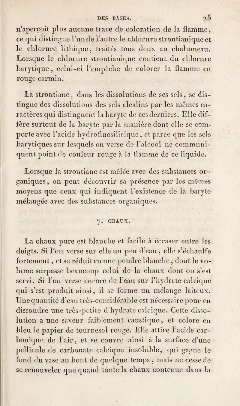 n’aperçoit plus aucune trace de coloration de la flamme, ce qui distingue l’un de l’autre le chlorure strontianique et le chlorure lithique, traités tous deux au chalumeau. Lorsque le chlorure strontianique contient du chlorure harytique, celui-ci l’empêche de colorer la flamme en rouge carmin. La strontiane, dans les dissolutions de ses sels, se dis¬ tingue des dissolutions des sels alcalins par les mêmes ca¬ ractères qui distinguent la baryte de ces derniers. Elle dif¬ fère surtout de la baryte par la manière dont elle se com¬ porte avec l’acide hydrofluosilicique, et parce que les sels barvtiques sur lesquels on verse de l’alcool ne communi¬ quent point de couleur rouge à la flamme de ce liquide. Lorsque la strontiane est mêlée avec des substances or¬ ganiques , on peut découvrir sa présence par les mêmes moyens que ceux qui indiquent l’existence de la baryte mélangée avec des substances organiques. y. CHAUX. La cbaux pure est blanche et facile à écraser entre les doigts. Si l’on verse sur elle un peu d’eau, elle s’échauffe fortement, et se réduit en une poudre blanche, dont le vo¬ lume surpasse beaucoup celui de la chaux dont on s’est servi. Si l’on verse encore de l’eau sur l’hydrate calcique qui s’est produit ainsi, il se forme un mélange laiteux. Une quantité d’eau très-considérable est nécessaire pour en dissoudre une très-petite d’hydrate calcique. Cette disso¬ lution a une saveur faiblement caustique, et colore en bleu le papier de tournesol rouge. Elle attire l’acide car¬ bonique de l’air, et se couvre ainsi à la surface d’une pellicule de carbonate calcique insoluble, qui gagne le fond du vase au bout de quelque temps , mais ne cesse de se renouveler que quand toute la chaux contenue dans la