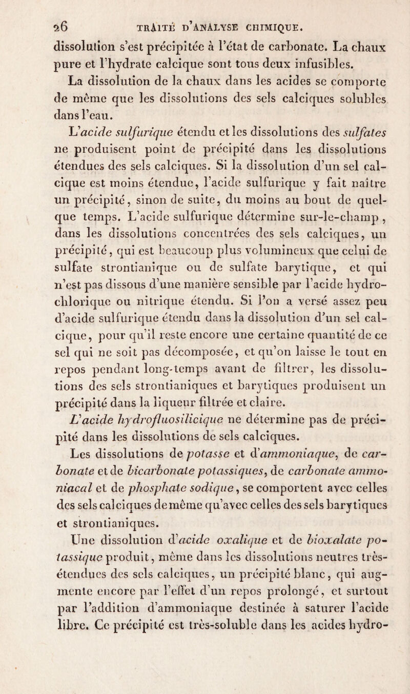 dissolution s’est précipitée à l’état de carbonate. La chaux pure et l’hydrate calcique sont tous deux infusibles. La dissolution de la chaux dans les acides se comporte de meme que les dissolutions des sels calciques solubles dans l’eau. L'acide sulfurique étendu et les dissolutions des sulfates ne produisent point de précipité dans les dissolutions étendues des sels calciques. Si la dissolution d’un sel cal¬ cique est moins étendue, l’acide sulfurique y fait naître un précipité, sinon de suite, du moins au bout de quel¬ que temps. L’acide sulfurique détermine sur-le-champ , dans les dissolutions concentrées des sels calciques, un précipité, qui est beaucoup plus volumineux que celui de sulfate strontianique ou de sulfate barytique, et qui n’est pas dissous d’une manière sensible par l’acide hydro- chlorique ou nitrique étendu. Si l’on a versé assez peu d’acide sulfurique étendu dans la dissolution d’un sel cal¬ cique, pour qu’il reste encore une certaine quantité de ce sel qui ne soit pas décomposée, et qu’on laisse le tout en repos pendant long-temps avant de filtrer, les dissolu¬ tions des sels strontianiques et barytiques produisent un précipité dans la liqueur filtrée et claire. L'acide hydrofl uosilicique ne détermine pas de préci¬ pité dans les dissolutions de sels calciques. Les dissolutions de potasse et (^ammoniaque, de car¬ bonate et de bicarbonate potassiques, de carbonate ammo¬ niacal et de phosphate sodique, se comportent avec celles des sels calciques de même qu’avec celles des sels barytiques et strontianiques. Une dissolution d'acide oxalique et de bioxalale po¬ tassique produit, même dans les dissolutions neutres très- étendues des sels calciques, un précipité blanc, qui aug¬ mente encore par l’effel d’un repos prolongé, et surtout par l’addition d’ammoniaque destinée à saturer l’acide libre. Ce précipité est très-soluble dans les acides liydro-