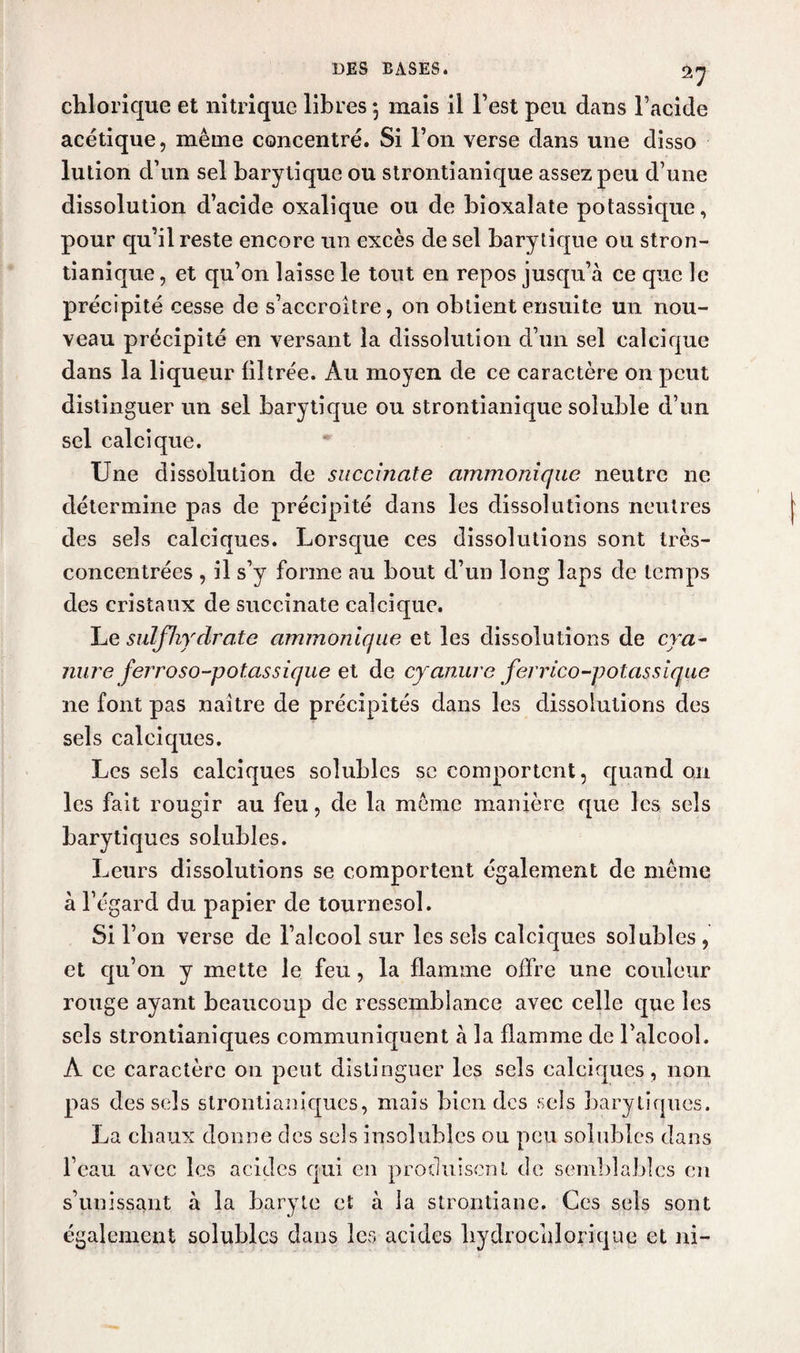 chlorique et nitrique libres 5 mais il l’est peu dans l’acide acétique, même concentré. Si l’on verse dans une disso lution d’un sel barytique ou strontianique assez peu d’une dissolution d’acide oxalique ou de bioxalate potassique, pour qu’il reste encore un excès de sel barytique ou stron¬ tianique , et qu’on laisse le tout en repos jusqu’à ce que le précipité cesse de s’accroître, on obtient ensuite un nou¬ veau précipité en versant la dissolution d’un sel calcique dans la liqueur filtrée. Au moyen de ce caractère on peut distinguer un sel barytique ou strontianique soluble d’un sel calcique. Une dissolution de succinate ammonique neutre ne détermine pas de précipité dans les dissolutions neutres des sels calciques. Lorsque ces dissolutions sont très- concentrées , il s’y forme au bout d’un long laps de temps des cristaux de succinate calcique. Le sulfliydrate ammonique et les dissolutions de cra- nure ferroso-potassique et de cyanure ferrico-polassique ne font pas naître de précipités dans les dissolutions des sels calciques. Les sels calciques solubles se comportent, quand 011 les fait rougir au feu, de la même manière que les sels barytiques solubles. Leurs dissolutions se comportent également de même à l’égard du papier de tournesol. Si l’on verse de l’alcool sur les sels calciques solubles , et qu’on y mette le feu, la flamme offre une couleur rouge ayant beaucoup de ressemblance avec celle que les sels strontianiques communiquent à la flamme de l’alcool. A ce caractère 011 peut distinguer les sels calciques, non pas des sels strontianiques, mais bien des sels barytiques. La ch aux donne des sels insolubles ou peu solubles dans l’eau avec les acides qui en produisent de semblables en s’unissant à la baryte et à la strontiane. Ces sels sont également solubles dans les acides bydrocnlorique et ni-