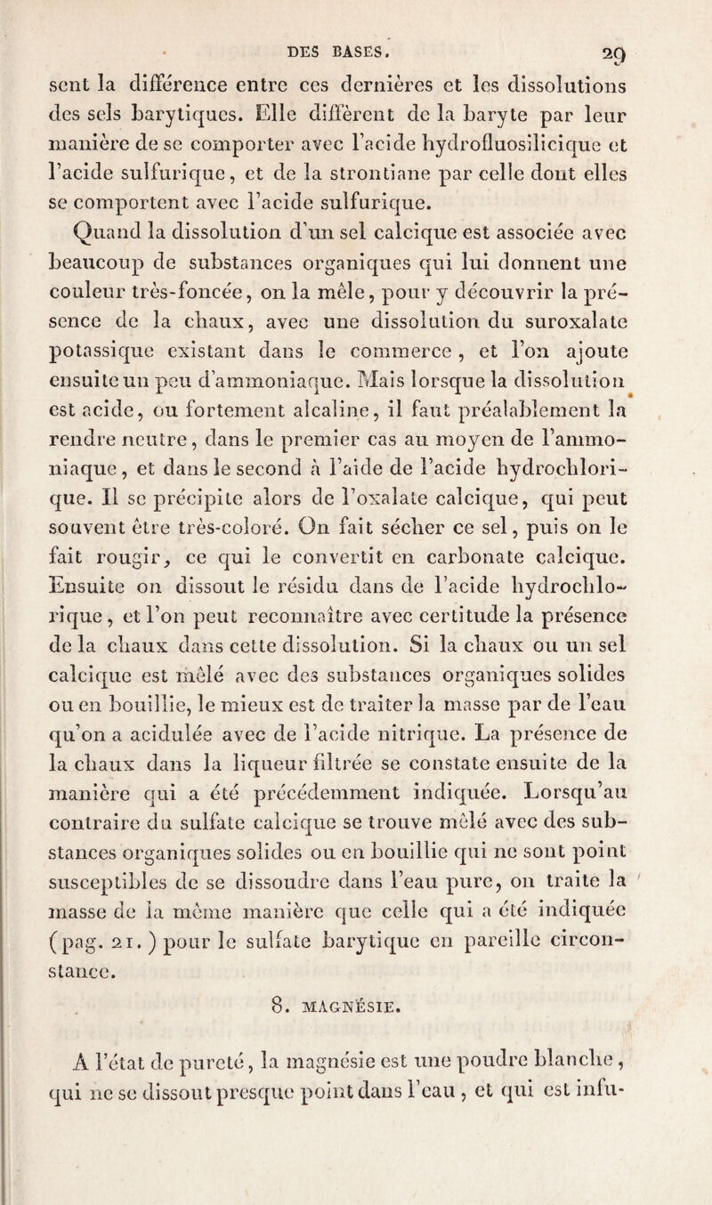 c' sent la différence entre ces dernières et les dissolutions des sels barytiques. Elle diffèrent de la baryte par leur manière de se comporter avec l’acide hydrofluosilicique et l’acide sulfurique, et de la strontiane par celle dont elles se comportent avec l’acide sulfurique. Quand la dissolution d’un sel calcique est associée avec beaucoup de substances organiques qui lui donnent une couleur très-foncée, on la mêle, pour y découvrir la pré¬ sence de la chaux, avec une dissolution du suroxalate potassique existant dans le commerce , et l’on ajoute ensuite un peu d’ammoniaque. Mais lorsque la dissolution est acide, ou fortement alcaline, il faut préalablement la rendre neutre, dans le premier cas au moyen de l’ammo¬ niaque, et dans le second à l’aide de l’acide hydrochlori- que. Il se précipite alors de l’oxalate calcique, qui peut souvent être três-coîoré. On fait sécher ce sel, puis on le fait rougir, ce qui le convertit en carbonate calcique. Ensuite on dissout le résidu dans de l’acide liydrochlo- rique, et l’on peut reconnaître avec certitude la présence de la cliaux dans cette dissolution. Si la chaux ou un sel calcique est mêlé avec des substances organiques solides ou en bouillie, le mieux est de traiter la masse par de l’eau qu’on a acidulée avec de l’acide nitrique. La présence de la cliaux dans la liqueur filtrée se constate ensuite de la manière qui a été précédemment indiquée. Lorsqu’au contraire du sulfate calcique se trouve mêlé avec des sub¬ stances organiques solides ou en bouillie qui ne sont point susceptibles de se dissoudre dans l’eau pure, on traite la masse de la même manière que celle qui a été indiquée (pag. 21. ) pour îc sulfate barytique en pareille circon¬ stance. 8. MAGNÉSIE. A l’état de pureté, la magnésie est une poudre blanche, qui ne se dissout presque point dans l’eau , et qui est infu-