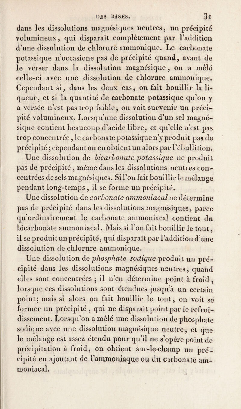 dans les dissolutions magnésiqucs neutres, un précipité volumineux, qui disparaît complètement par l’addition d’une dissolution de chlorure ammonique. Le carbonate potassique n’occasione pas de précipité quand, avant de le verser dans la dissolution magnésique, on a mêlé celle-ci avec une dissolution de chlorure ammonique. Cependant si, dans les deux cas, on fait bouillir la li¬ queur, et si la quantité de carbonate potassique qu’on y a versée n’est pas trop faible, on voit survenir un préci¬ pité volumineux. Lorsqu’une dissolution d’un sel magné¬ sique contient beaucoup d’acide libre, et qu’elle n’est pas trop concentrée, le carbonate potassique n’y produit pas de précipité ; cependant on en obtient un alors par l’ébullition. Une dissolution de bicarbonate potassique ne produit pas de précipité , meme dans les dissolutions neutres con¬ centrées deselsmagnésiques. Si i’011 fait bouillir le mélange pendant long-temps , il se forme un précipité. Une dissolution de carbonate ammoTiiacalne détermine pas de précipité dans les dissolutions magnésiques, parce qu’ordinairement le carbonate ammoniacal contient du bicarbonate ammoniacal. Mais si l’on fait bouillir le tout, il se produit un précipité, qui disparaît par l’addition d’une dissolution de chlorure ammonique. Une dissolution de phosphate sodique produit un pré¬ cipité dans les dissolutions magnésiques neutres, quand elles sont concentrées ; il n’en détermine point à froid, lorsque ces dissolutions sont étendues jusqu’à un certain point; mais si alors on fait bouillir le tout, on voit se former un précipité , qui ne disparaît point par le refroi¬ dissement. Lorsqu’on a mêlé une dissolution de phosphate sodique avec une dissolution magnésique neutre, et que le mélange est assez étendu pour qu’il ne s’opère point de précipitation à froid, 011 obtient sur-le-champ un pré¬ cipité en ajoutant de l’ammoniaque ou du carbonate am¬ moniacal.