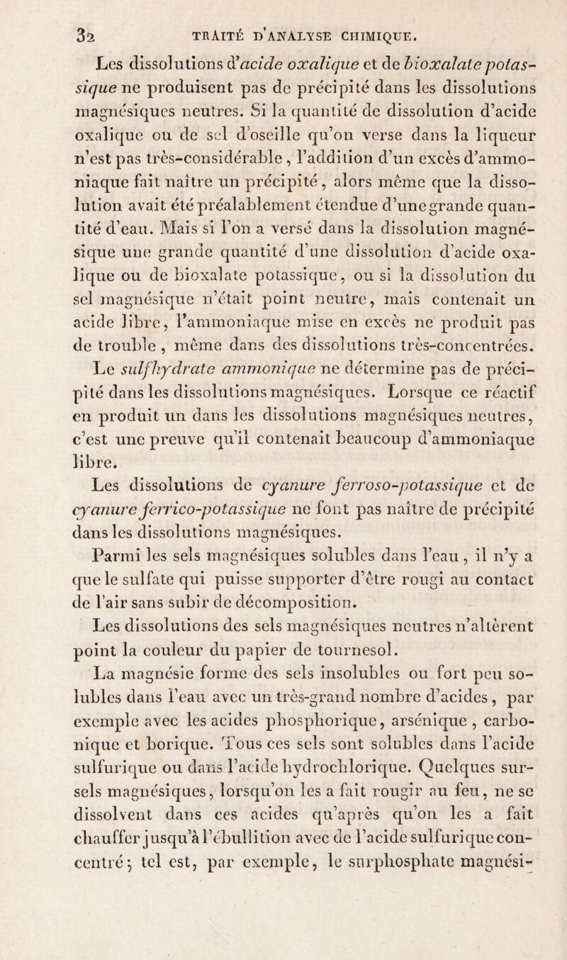 Les dissolutions à!acide oxalique et de bioxalale potas¬ sique ne produisent pas de précipité dans les dissolutions magnésiques neutres. Si la quantité de dissolution d’acide oxalique ou de sel d'oseille qu’on verse dans la liqueur n’est pas très-considérable , l’addition d’un excès d’ammo¬ niaque fait naître un précipité, alors même que la disso¬ lution avait été préalablement étendue d’unegrande quan¬ tité d’eau. Mais si l’on a versé dans la dissolution magné- sique une grande quantité d’une dissolution d’acide oxa¬ lique ou de bioxalale potassique, ou si la dissolution du sel magnésique n’était point neutre, mais contenait un acide libre, l’ammoniaque mise en excès ne produit pas de trouble , meme dans des dissolutions très-concentrées. Le sulfhydrate ammonique ne détermine pas de préci¬ pité dans les dissolutions magnésiques. Lorsque ce réactif en produit un dans les dissolutions magnésiques neutres, c’est une preuve qu’il contenait beaucoup d’ammoniaque libre. Les dissolutions de cyanure ferroso-potassique et de cyanure feirico-potassique ne font pas naître de précipité dans les dissolutions magnésiques. Parmi les sels magnésiques solubles dans l’eau, il n’y a que le sulfate qui puisse supporter d’être rougi au contact de l’air sans subir de décomposition. Les dissolutions des sels magnésiques neutres n’altèrent point la couleur du papier de tournesol. La magnésie forme des sels insolubles ou fort peu so¬ lubles dans l’eau avec un très-grand nombre d’acides, par exemple avec les acides pliospliorique, arsénique , carbo¬ nique et borique. Tous ces sels sont solubles dans l’acide sulfurique ou dans l’acide bydrochlorique. Quelques sur¬ sels magnésiques, lorsqu’on les a fait rougir au feu, ne se dissolvent dans ces acides qu’après qu’on les a fait chauffer jusqu’à l’ébullition avec de l’acide sulfurique con¬ centré', tel est, par exemple, le snrphosphate magnési-