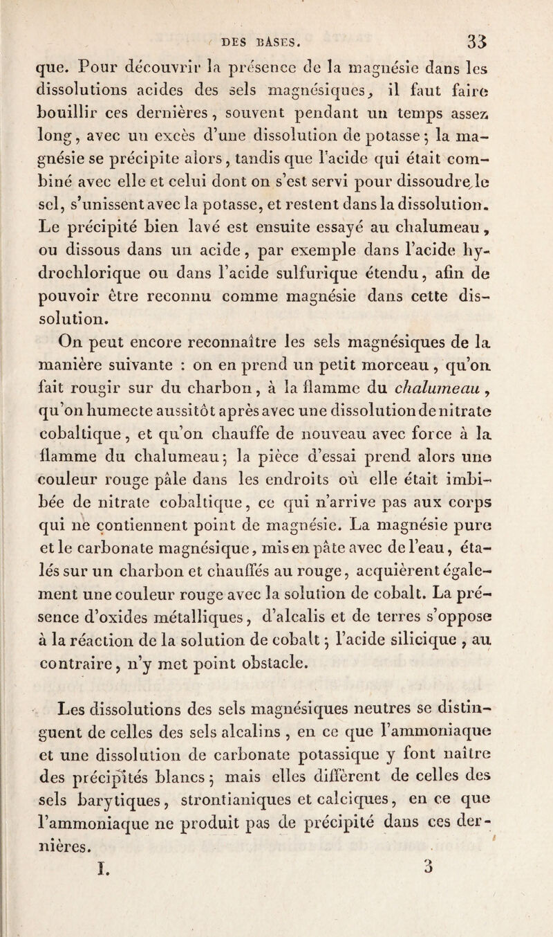 que. Pour découvrir la présence de la magnésie dans les dissolutions acides des sels magnésiques il faut faire bouillir ces dernières, souvent pendant un temps assez long, avec un excès d’une dissolution de potasse -, la ma¬ gnésie se précipite alors, tandis que l’acide qui était com¬ biné avec elle et celui dont on s’est servi pour dissoudre,le sel, s’unissent avec la potasse, et restent dans la dissolution. Le précipité bien lavé est ensuite essayé au chalumeau, ou dissous dans un acide, par exemple dans l’acide hy- droclilorique ou dans l’acide sulfurique étendu, afin de pouvoir être reconnu comme magnésie dans cette dis¬ solution. On peut encore reconnaître les sels magnésiques de la manière suivante : on en prend un petit morceau, qu’on fait rougir sur du charbon, à la flamme du chalumeau , qu’on humecte aussitôt après avec une dissolution de nitrate cobal tique, et qu’on chauffe de nouveau avec force à la flamme du chalumeau*, la pièce d’essai prend alors une couleur rouge pâle dans les endroits où elle était imbi¬ bée de nitrate cobaltique, ce qui n’arrive pas aux corps qui ne contiennent point de magnésie. La magnésie pure elle carbonate magnésique, mis en pâte avec de l’eau, éta¬ lés sur un charbon et chauffés au rouge, acquièrent égale¬ ment une couleur rouge avec la solution de cobalt. La pré¬ sence d’oxides métalliques, d’alcalis et de terres s’oppose à la réaction de la solution de cobalt 3 l’acide silicique , au contraire, 11’y met point obstacle. Les dissolutions des sels magnésiques neutres se distin¬ guent de celles des sels alcalins , en ce que l’ammoniaque et une dissolution de carbonate potassique y font naître des précipités blancs 3 mais elles diffèrent de celles des sels barytiques, strontianiques et calciques, en ce que l’ammoniaque ne produit pas de précipité dans ces der¬ nières.