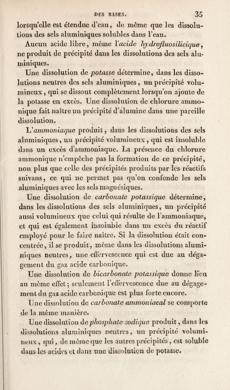 lorsqu’elle est étendue d’eau, de même que les dissolu¬ tions des sels aluminiques solubles dans l’eau. Aucun acide libre, même Y acide hydrojluosilicique, ne produit de précipité dans les dissolutions des sels alu¬ ni iniques. Une dissolution de potasse détermine, dans les disso¬ lutions neutres des sels aluminiques, un précipité volu¬ mineux , qui se dissout complètement lorsqu’on ajoute de la potasse en excès. Une dissolution de chlorure ammo- nique fait naître un précipité d’alumine dans une pareille dissolution. Lammoniaque produit, dans les dissolutions des sels aluminiques, un précipité volumineux , qui est insoluble dans un excès d’ammoniaque. La présence du chlorure ammonique n’empêche pas la formation de ce précipité, non plus que celle des précipités produits par les réactifs suivans, ce qui ne permet pas qu’on confonde les sels aluminiques avec les sels magnésiques. Une dissolution de carbonate potassique détermine, dans les dissolutions des sels aluminiques, un précipité aussi volumineux que celui qui résulte de l’ammoniaque, et qui est également insoluble dans un excès du réactif employé pour le faire naître. Si la dissolution était con¬ centrée, il se produit, même dans les dissolutions alumi¬ niques neutres, une effervescence qui est due au déga¬ gement du gaz acide carbonique. Une dissolution de bicarbonate potassique donne lieu au même effet ; seulement l’effervescence due au dégage¬ ment du gaz acide carbonique est plus forte encore. Une dissolution de carbonate ammoniacal se comporte de la même manière* Une dissolution de phosphate sodique produit, dans les dissolutions aluminiques neutres, un précipité volumi¬ neux , qui, de même que les autres précipités , est soluble dans les acides et dans une dissolution de potasse.