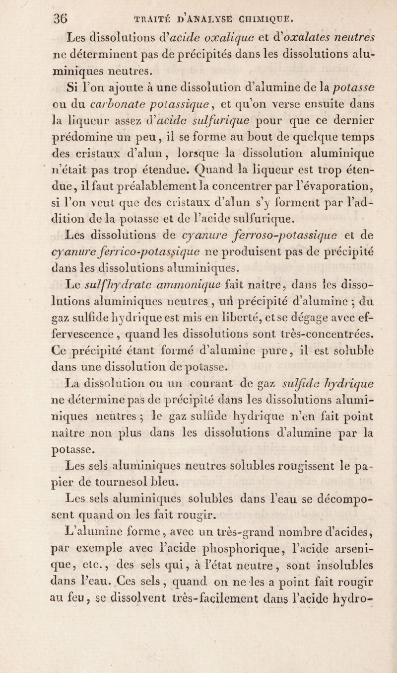 Les dissolutions d’acide oxalique et d'oxalales neutres ne déterminent pas de précipités dans les dissolutions alu- miniques neutres. Si Ton ajoute à une dissolution d’alumine de la potasse ou du carbonate potassique, et qu’on verse ensuite dans 3a liqueur assez d'acide sulfurique pour que ce dernier prédomine un peu, il se forme au bout de quelque temps des cristaux d’alun, lorsque la dissolution aluminique n’était pas trop étendue. Quand la liqueur est trop éten¬ due, il faut préalablement la concentrer par l’évaporation, si l’on veut que des cristaux d’alnn s’y forment par l’ad¬ dition de la potasse et de l’acide sulfurique. Les dissolutions de cyanure ferroso-potassicjue et de cyanure ferrico-potassique ne produisent pas de précipité dans les dissolutions aluminiques. Le suif hydrate ammonique fait naître, dans les disso¬ lutions aluminiques neutres , ml précipité d’alumine •, du gaz sulfide hydrique est mis en liberté, et se dégage avec ef¬ fervescence , quand les dissolutions sont très-concentrées. Ce précipité étant formé d’alumine pure, il est soluble dans une dissolution dépotasse. La dissolution ou un courant de gaz sulfide hydrique ne détermine pas de précipité dans les dissolutions alumi¬ niques neutres ; le gaz sulfide hydrique n’en fait point naître non plus dans les dissolutions d’alumine par la potasse. Les sels aluminiques neutres solubles rougissent le pa¬ pier de tournesol bleu. Les sels aluminiques solubles dans l’eau se décompo¬ sent quand on les fait rougir. L’alumine forme, avec un très-grand nombre d’acides, par exemple avec l’acide pliosphorique, l’acide arseni- que, etc., des sels qui, à l’état neutre, sont insolubles dans Peau. Ces sels, quand on ne les a point fait rougir au feu, se dissolvent très-facilement dans l’acide hydro-