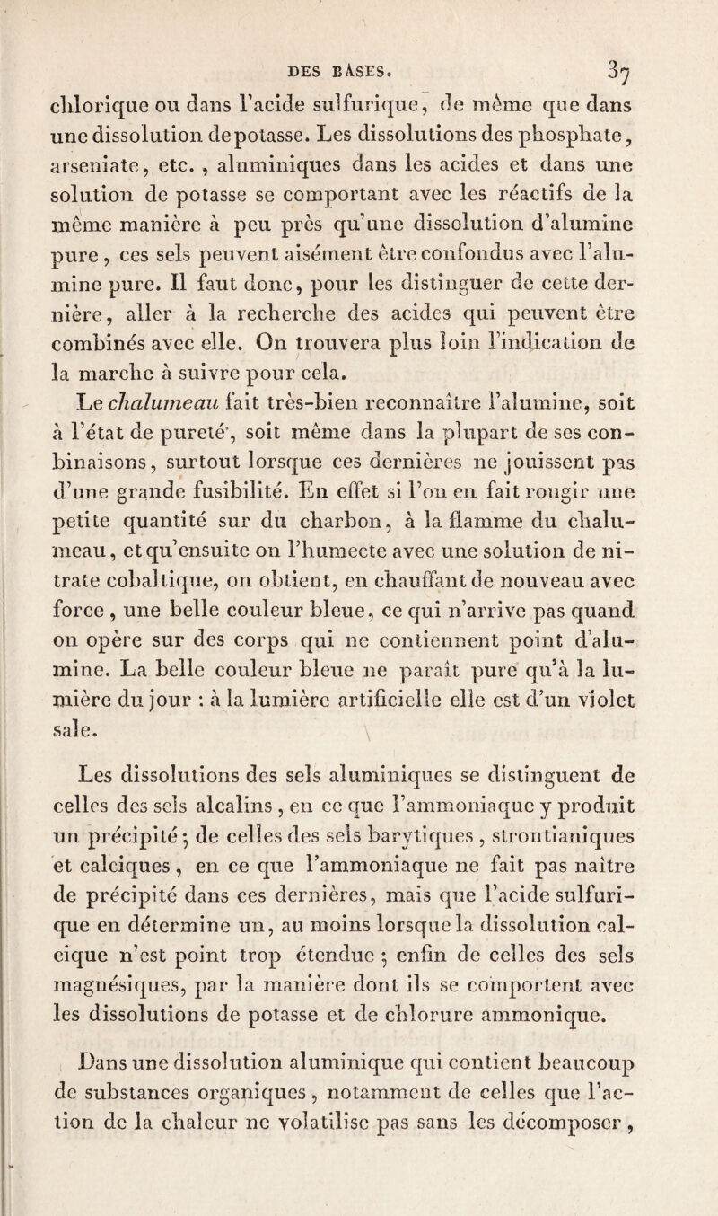 clilorique ou dans l’acide sulfurique, de meme que dans une dissolution dépotasse. Les dissolutions des phosphate, arseniate, etc. , aluminiques dans les acides et dans une solution de potasse se comportant avec les réactifs de la meme manière à peu près qu’une dissolution d’alumine pure , ces sels peuvent aisément être confondus avec l’alu¬ mine pure. Il faut donc, pour les distinguer de cette der¬ nière , aller à la recherche des acides qui peuvent être combinés avec elle. On trouvera plus loin l’indication de la marche à suivre pour cela. Le chalumeau fait très-bien reconnaître l’alumine, soit à l’état de pureté*, soit même dans la plupart de ses con- binaisons, surtout lorsque ces dernières ne jouissent pas d’une grande fusibilité. En effet si l’on en fait rougir une petite quantité sur du charbon, à la flamme du chalu¬ meau, etqu’ensuite on i’humecte avec une solution de ni¬ trate cobaltique, on obtient, en chauffant de nouveau avec force , une belle couleur bleue, ce qui n’arrive pas quand 011 opère sur des corps qui ne contiennent point d’alu¬ mine. La belle couleur bleue ne paraît pure qu’à la lu¬ mière du jour : à la lumière artificielle elle est d’un violet sale. Les dissolutions des sels aluminiques se distinguent de celles des sels alcalins , en ce que l’ammoniaque y produit un précipité-, de celles des sels barytiques , strontianiques et calciques, en ce que l’ammoniaque ne fait pas naître de précipité dans ces dernières, mais que l’acide sulfuri¬ que en détermine un, au moins lorsque la dissolution cal¬ cique n’est point trop étendue -, enfin de celles des sels magnésiques, par la manière dont ils se comportent avec les dissolutions de potasse et de chlorure ammonique. Dans une dissolution aluminique qui contient beaucoup de substances organiques, notamment de celles que l’ac¬ tion de la chaleur ne volatilise pas sans les décomposer,