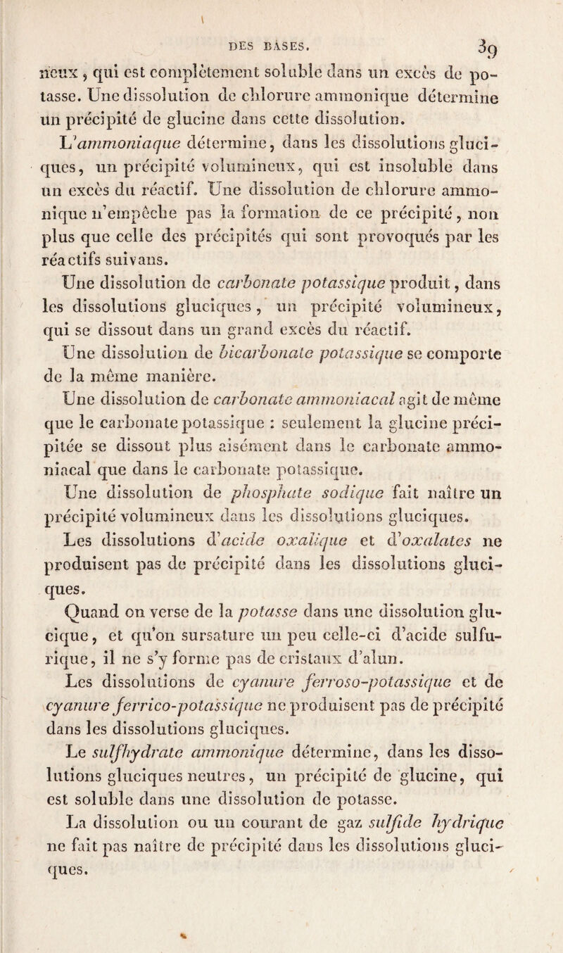 neux 9 qui est complètement soluble dans un excès de po¬ tasse. Une dissolution de chlorure ammonique détermine un précipité de glucinc dans cette dissolution. L'ammoniaque détermine, dans les dissolutions gluci- ques, un précipité volumineux, qui est insoluble dans un excès du réactif. Une dissolution de chlorure ammo- nique n’empêclie pas la formation de ce précipité, non plus que celle des précipités qui sont provoqués par les réactifs suivans. Une dissolution de carbonate potassique produit, dans les dissolutions gluciques, un précipité volumineux, qui se dissout dans un grand excès du réactif. Une dissolution de bicarbonate potassique se comporte de la même manière. Une dissolution de carbonate ammoniacal agit de même que le carbonate potassique : seulement la glucinc préci¬ pitée se dissout plus aisément dans le carbonate ammo¬ niacal que dans le carbonate potassique. Une dissolution de phosphate sadique fait naître un précipité volumineux dans les dissolutions gluciques. Les dissolutions d’acide oxalique et doxalates ne produisent pas de précipité dans les dissolutions gluci¬ ques. Quand on verse de la potasse dans une dissolution glu- cique, et qu’on sursature un peu celle-ci d’acide sulfu¬ rique, il ne s’y forme pas de cristaux d’alun. Les dissolutions de cyanure ferroso-potassique et de cyanure ferrico-potassique ne produisent pas de précipité dans les dissolutions gluciques. Le suif hydrate ammonique détermine, dans les disso¬ lutions gluciques neutres, un précipité de glucine, qui est soluble dans une dissolution de potasse. La dissolution ou un courant de gaz sulfide hydrique ne fait pas naître de précipité dans les dissolutions gluci¬ ques.