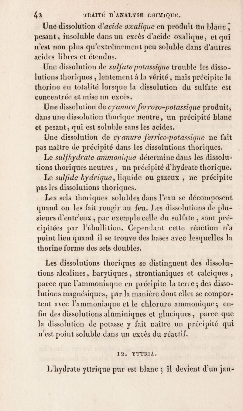 Une dissolution à1 acide oxalique en produit un blanc , pesant, insoluble dans un excès d’acide oxalique, et qui n’est non plus qu’extrèmement peu soluble dans d’autres acides libres et étendus. Une dissolution de sulfate potassique trouble les disso¬ lutions thoriques , lentement à la vérité , mais précipite la thorine en totalité lorsque la dissolution du sulfate est concentrée et mise un excès. Une dissolution de cyanure ferroso-polassique produit, dans une dissolution tlioriquc neutre, un précipité blanc et pesant, qui est soluble sans les acides. Une dissolution de cyanure ferrico-potassique ne fait pas naître de précipité dans les dissolutions thoriques. Le suljhydrate ammonique détermine dans les dissolu¬ tions thoriques neutres , un précipité d’hydrate tliorique. Le suljide hydrique, liquide ou gazeux , ne précipite pas les dissolutions thoriques. Les sels thoriques solubles dans l’eau se décomposent quand on les fait rougir au feu. Les dissolutions de plu¬ sieurs d’entr’eux , par exemple celle du sulfate , sont pré¬ cipitées par l’ébullition. Cependant cette réaction n’a point lieu quand il se trouve des bases avec lesquelles la thorine forme des sels doubles. Les dissolutions thoriques se distinguent des dissolu¬ tions alcalines, barytiques, strontianiques et calciques , parce que l’ammoniaque en précipite la terre $ des disso¬ lutions magnésiques, par la manière dont elles se compor¬ tent avec l’ammoniaque et le chlorure ammonique j en¬ fin des dissolutions aluininiques et gluciques , parce que la dissolution de potasse y fait naître un précipité qui n’est point soluble dans un excès du réactif. rO 12. YTTRIA. L’hydrate yltrique pur est blanc ; il devient d’un jau-