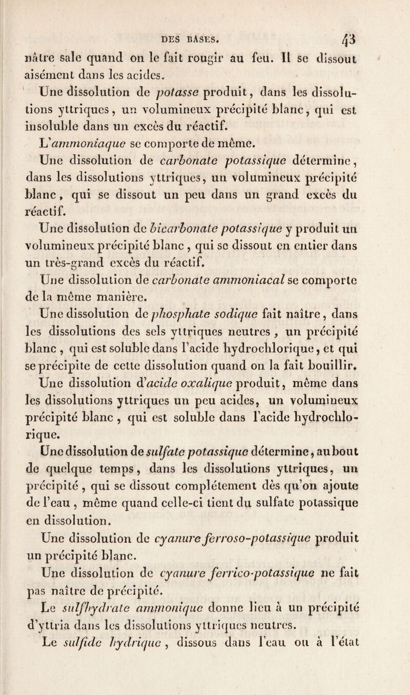 nâlre sale quand on le fait rougir au feu. Il se dissout aisément dans les acides. Une dissolution de potasse produit, dans les dissolu¬ tions yttriques, un volumineux précipité blanc, qui est insoluble dans un excès du réactif. L’ammoniaque se comporte de même. Une dissolution de carbonate potassique détermine, dans les dissolutions yttriques, un volumineux précipité blanc , qui se dissout un peu dans un grand excès du réactif. Une dissolution de bicarbonate potassique y produit un volumineux précipité blanc , qui se dissout en entier dans un très-grand excès du réactif. Une dissolution de carbonate ammoniacal se comporte de la même manière. Une dissolution de phosphate sodique fait naître, dans les dissolutions des sels yttriques neutres , un précipité blanc , qui est soluble dans l’acide hydrochlorique, et qui se précipite de cette dissolution quand on la fait bouillir. Une dissolution dacide oxalique produit, même dans les dissolutions yttriques un peu acides, un volumineux précipité blanc , qui est soluble dans lacide liydroclilo- rique. Une dissolution de sulfate potassique détermine, aubout de quelque temps, dans les dissolutions yttriques, un précipité , qui se dissout complètement dès qu’on ajoute de l’eau , même quand celle-ci tient du sulfate potassique en dissolution. Une dissolution de cyanure fer roso-potassique produit un précipité blanc. Une dissolution de cyanure ferrico-potassique ne fait pas naître de précipité. Le sulfhydrate ammoniquc donne lieu à un précipité d’yttria dans les dissolutions yttriques neutres. Le sulfide hydrique , dissous dans l’eau ou à l’état