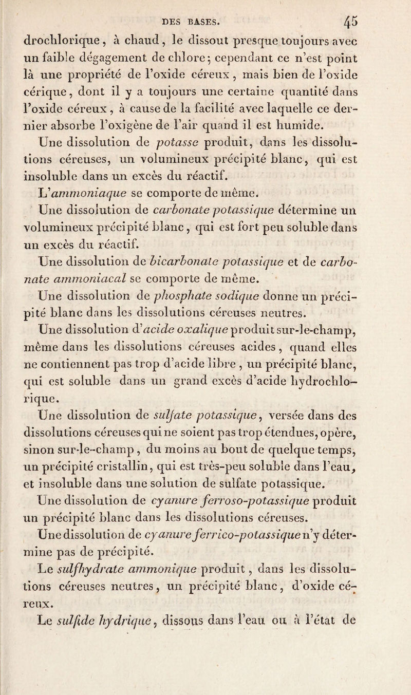 drochlorique, à chaud, le dissout presque toujours avec un faible dégagement cîe chlore; cependant ce n’est point là une propriété de l’oxide céreux , mais bien de l’oxide cérique, dont il y a toujours une certaine quantité dans l’oxide céreux, à cause de la facilité avec laquelle ce der¬ nier absorbe l’oxigène de l’air quand il est humide. Une dissolution de potasse produit, dans les dissolu¬ tions céreuses, un volumineux précipité blanc, qui est insoluble dans un excès du réactif. U ammoniaque se comporte de meme. Une dissolution de carbonate potassique détermine un volumineux précipité blanc, qui est fort peu soluble dans un excès du réactif. Une dissolution de bicarbonate potassique et de carbo¬ nate ammoniacal se comporte de même. Une dissolution de phosphate sodique donne un préci¬ pité blanc dans les dissolutions céreuses neutres. Une dissolution à'acide oxalique produit sur-le-champ, même dans les dissolutions céreuses acides, quand elles ne contiennent pas trop d’acide libre , un précipité blanc, qui est soluble dans un grand excès d’acide liydrochlo- rique. Une dissolution de sulfate potassique, versée dans des dissolutions céreuses qui 11e soient pas trop étendues, opère, sinon sur-le-champ, du moins au bout de quelque temps, un précipité cristallin, qui est très-peu soluble dans l’eau, et insoluble dans une solution de sulfate potassique. Une dissolution de cyanure ferroso-potassique produit un précipité blanc dans les dissolutions céreuses. Une dissolution de cyanure ferrico-potassiquen y déter¬ mine pas de précipité. Le suif hydrate ammonique produit, dans les dissolu¬ tions céreuses neutres, un précipité blanc, d’oxide cé¬ reux.