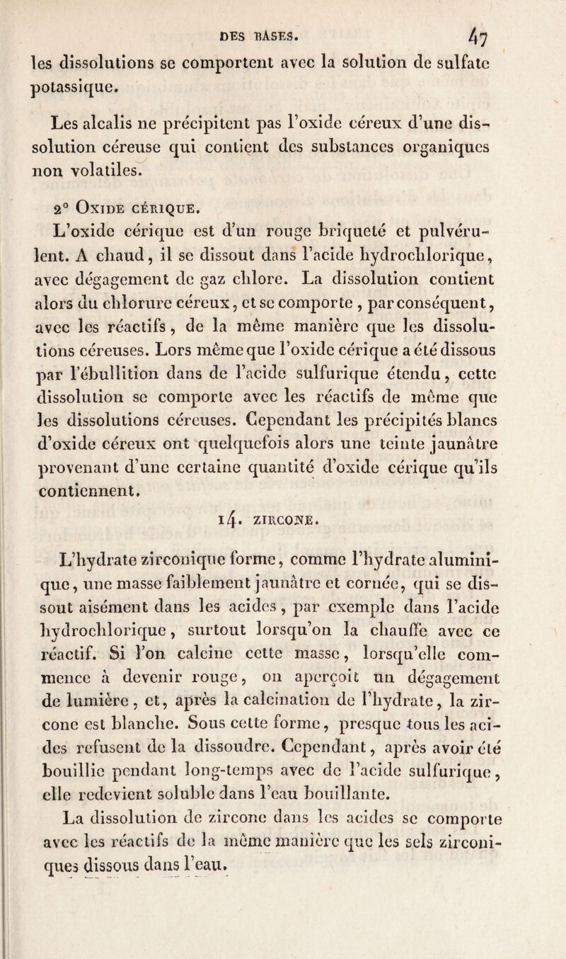 les dissolutions se comportent avec la solution de sulfate potassique. Les alcalis ne précipitent pas l’oxide eéreux d’une dis¬ solution céreuse qui contient des substances organiques non volatiles. 2° Oxide cérique. L’oxide cérique est d’un rouge briqueté et pulvéru¬ lent. A cbaud, il se dissout dans l’acide hydrochlorique, avec dégagement de gaz clilore. La dissolution contient alors du chlorure eéreux, et se comporte , par conséquent, avec les réactifs, de la même manière que les dissolu¬ tions céreuses. Lors même que l’oxide cérique a été dissous par l’ébullition dans de l’acide sulfurique étendu , cette dissolution se comporte avec les réactifs de même que les dissolutions céreuses. Cependant les précipités blancs d’oxide eéreux ont quelquefois alors une teinte jaunâtre provenant d’une certaine quantité d’oxide cérique qu’ils contiennent. i4. zntcoHE. L’hydrate zirconique forme, comme l’hydrate alumini- que, une masse faiblement jaunâtre et cornée, qui se dis¬ sout aisément dans les acides, par exemple dans l’acide hydrochlorique, surtout lorsqu’on la chauffe avec ce réactif. Si l’on calcine cette masse, lorsqu’elle com¬ mence à devenir rouge, on aperçoit un dégagement de lumière, et, après la calcination de l’hydrate, la zir- cône est blanche. Sous cette forme, presque tous les aci¬ des refusent de la dissoudre. Cependant, après avoir été bouillie pendant long-temps avec de l’acide sulfurique, elle redevient soluble dans l’eau bouillante. La dissolution de zircone dans les acides se comporte avec les réactifs de la même manière que les sels zirconi- ques dissous dans l’eau.