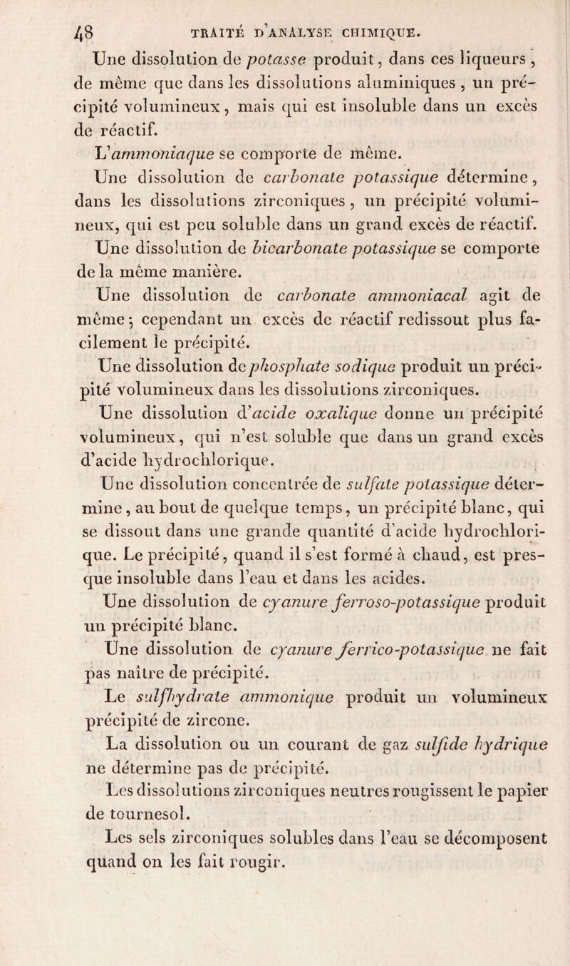 Une dissolution de potasse produit, dans ces liqueurs , de meme que dans les dissolutions aluminiques , un pré¬ cipité volumineux, mais qui est insoluble dans un excès de réactif. Tj ammoniaque se comporte de même. Une dissolution de carbonate potassique détermine, dans les dissolutions zirconiques , un précipité volumi¬ neux, qui est peu soluble dans un grand excès de réactif. Une dissolution de bicarbonate potassique se comporte de la même manière. Une dissolution de carbonate ammoniacal agit de même \ cependant un excès de réactif redissout plus fa¬ cilement le précipité. Une dissolution de phosphate soclique produit un préci¬ pité volumineux dans les dissolutions zirconiques. Une dissolution diacide oxalique donne un précipité volumineux, qui n’est soluble que dans un grand excès d’acide Irydrochlorique. Une dissolution concentrée de sulfate potassique déter¬ mine , au bout de quelque temps, un précipité blanc, qui se dissout dans une grande quantité d’acide hydroclilori- que. Le précipité, quand il s’est formé à chaud, est pres¬ que insoluble dans l’eau et dans les acides. Une dissolution de cyanure ferroso-potassique produit un précipité blanc. Une dissolution de cyanure ferrico-potassique ne fait pas naître de précipité. Le sulfhydrate ammonique produit un volumineux précipité de zircone. La dissolution ou un courant de gaz suljide hydrique ne détermine pas de précipité. Les dissolutions zirconiques neutres rougissent le papier de tournesol. Les sels zirconiques solubles dans l’eau se décomposent quand on les fait rougir.