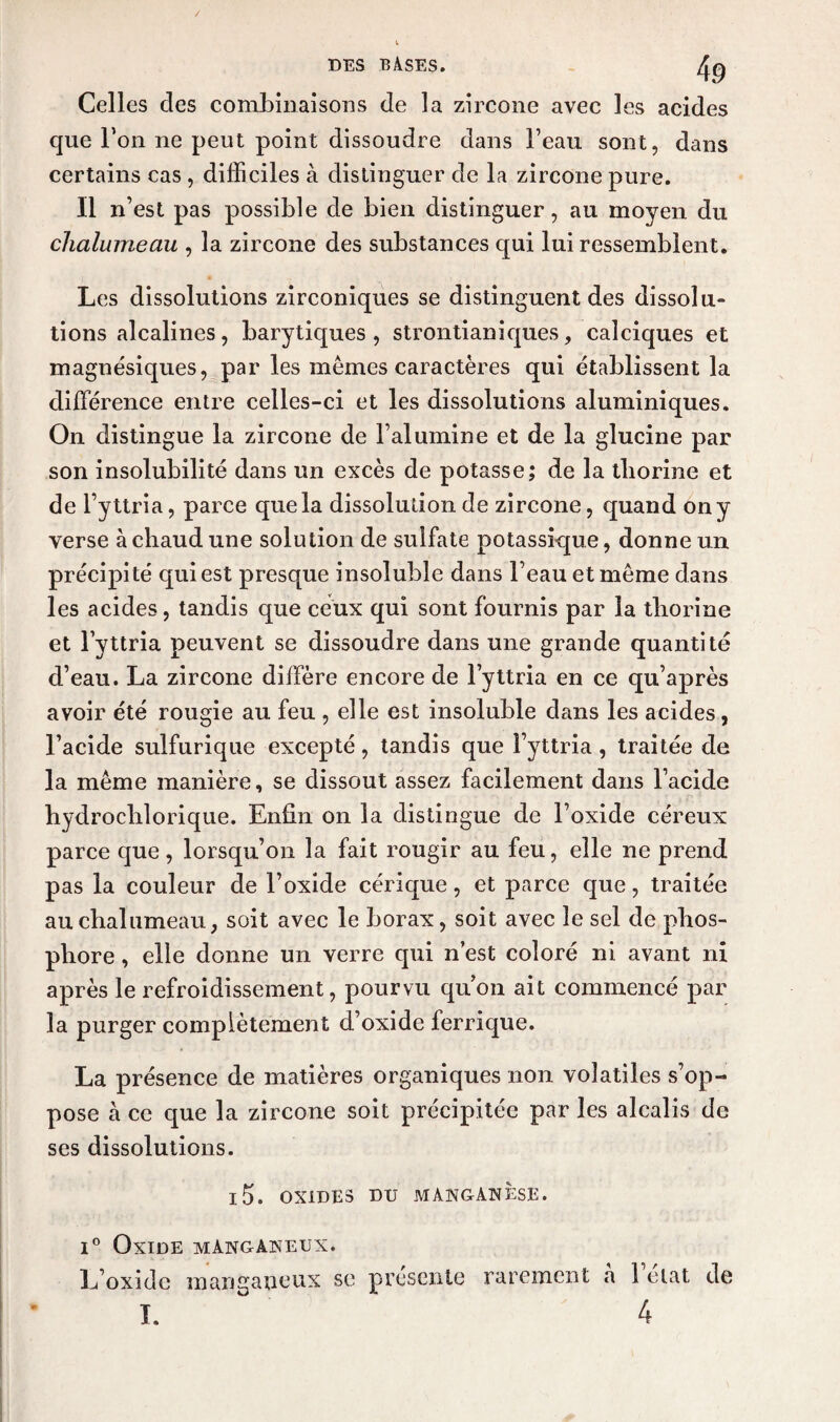 Celles des combinaisons de la zircone avec les acides que Ton ne peut point dissoudre dans l’eau sont, dans certains cas , difficiles à distinguer de la zircone pure. Il n’est pas possible de bien distinguer, au moyen du chalumeau , la zircone des substances qui lui ressemblent. Les dissolutions zirconiques se distinguent des dissolu¬ tions alcalines, barytiques , strontianiques, calciques et magnésiques, par les memes caractères qui établissent la différence entre celles-ci et les dissolutions aluminiques. On distingue la zircone de l’alumine et de la glucine par son insolubilité dans un excès de potasse; de la tliorine et de l’yttria, parce que la dissolution de zircone, quand on y verse à chaud une solution de sulfate potassique, donne un précipité qui est presque insoluble dans l’eau et même dans les acides, tandis que ceux qui sont fournis par la tliorine et l’yttria peuvent se dissoudre dans une grande quantité d’eau. La zircone diffère encore de l’yttria en ce qu’après avoir été rougie au feu , elle est insoluble dans les acides, l’acide sulfurique excepté, tandis que i’yttria , traitée de la même manière, se dissout assez facilement dans l’acide hydroclilorique. Enfin on la distingue de l’oxide céreux parce que, lorsqu’on la fait rougir au feu, elle ne prend pas la couleur de l’oxide cérique, et parce que, traitée au chalumeau, soit avec le borax, soit avec le sel de phos¬ phore , elle donne un verre qui n’est coloré ni avant ni après le refroidissement, pourvu qu’on ait commencé par la purger complètement d’oxide ferrique. La présence de matières organiques non volatiles s’op¬ pose à ce que la zircone soit précipitée par les alcalis de ses dissolutions. l5. OXIDES DU MANGANÈSE. i° Oxide mànganeux. L’oxide raanganeux se présente rarement a 1 état de I. 4