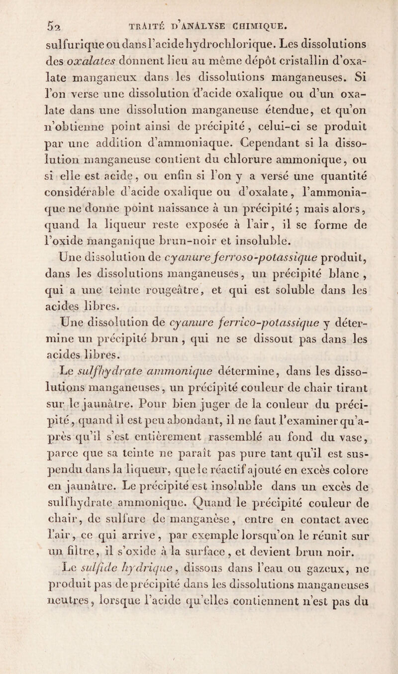 sulfurique ou dans l’acide hydrochlorique. Les dissolutions des oxalates donnent lieu au meme dépôt cristallin d’oxa- late manganeux dans les dissolutions manganeuses. Si l’on verse une dissolution d’acide oxalique ou d’un oxa- late dans une dissolution manganeuse étendue, et qu’on n’obtienne point ainsi de précipité , celui-ci se produit par une addition d’ammoniaque. Cependant si la disso¬ lution manganeuse contient du chlorure ammonique, ou si elle est acide, ou enfin si l’on y a versé une quantité considérable d’acide oxalique ou d’oxalate , l’ammonia¬ que ne donne point naissance à un précipité ; mais alors, quand la liqueur reste exposée à l’air, il se forme de l’oxide manganique brun-noir et insoluble. Une dissolution de cyanure ferroso-potassique produit, dans les dissolutions manganeuses, un précipité blanc, qui a une teinte rougeâtre, et qui est soluble dans les acides libres. Une dissolution de cyanure ferrico-potassique y déter¬ mine un précipité brun , qui ne se dissout pas dans les acides libres. Le suif hydrate ammonique détermine, dans les disso¬ lutions manganeuses, un précipité couleur de chair tirant sur le jaunâtre. Pour bien juger de la couleur du préci¬ pité , quand il est peu abondant, il ne faut l’examiner qu’a- près qu’il s’est entièrement rassemblé au fond du vase, parce que sa teinte ne parait pas pure tant qu’il est sus¬ pendu dans la liqueur, queîc réactif ajouté en excès colore en jaunâtre. Le précipité est insoluble dans un excès de sulfhydrate ammonique. Quand le précipité couleur de chair, de sulfure de manganèse, entre en contact avec l’air, ce qui arrive, par exemple lorsqu’on le réunit sur un filtre, il s’oxide â la surface, et devient brun noir. Le sulfide hydrique, dissous dans l’eau ou gazeux, ne produit pas de précipité dans les dissolutions manganeuses neutres, lorsque l’acide qu’elles contiennent n’est pas du